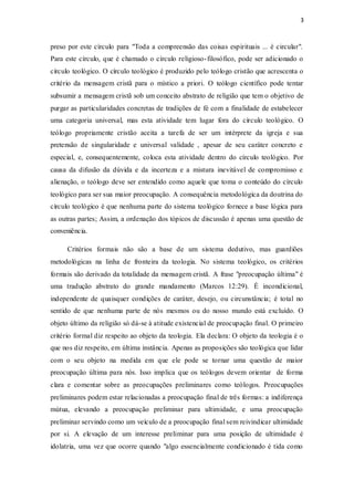3
preso por este círculo para "Toda a compreensão das coisas espirituais ... é circular".
Para este círculo, que é chamado o círculo religioso-filosófico, pode ser adicionado o
círculo teológico. O círculo teológico é produzido pelo teólogo cristão que acrescenta o
critério da mensagem cristã para o místico a priori. O teólogo científico pode tentar
subsumir a mensagem cristã sob um conceito abstrato de religião que tem o objetivo de
purgar as particularidades concretas de tradições de fé com a finalidade de estabelecer
uma categoria universal, mas esta atividade tem lugar fora do círculo teológico. O
teólogo propriamente cristão aceita a tarefa de ser um intérprete da igreja e sua
pretensão de singularidade e universal validade , apesar de seu caráter concreto e
especial, e, consequentemente, coloca esta atividade dentro do círculo teológico. Por
causa da difusão da dúvida e da incerteza e a mistura inevitável de compromisso e
alienação, o teólogo deve ser entendido como aquele que toma o conteúdo do círculo
teológico para ser sua maior preocupação. A consequência metodológica da doutrina do
círculo teológico é que nenhuma parte do sistema teológico fornece a base lógica para
as outras partes; Assim, a ordenação dos tópicos de discussão é apenas uma questão de
conveniência.
Critérios formais não são a base de um sistema dedutivo, mas guardiões
metodológicas na linha de fronteira da teologia. No sistema teológico, os critérios
formais são derivado da totalidade da mensagem cristã. A frase "preocupação última" é
uma tradução abstrato do grande mandamento (Marcos 12:29). É incondicional,
independente de quaisquer condições de caráter, desejo, ou circunstância; é total no
sentido de que nenhuma parte de nós mesmos ou do nosso mundo está excluído. O
objeto último da religião só dá-se à atitude existencial de preocupação final. O primeiro
critério formal diz respeito ao objeto da teologia. Ela declara: O objeto da teologia é o
que nos diz respeito, em última instância. Apenas as proposições são teológica que lidar
com o seu objeto na medida em que ele pode se tornar uma questão de maior
preocupação última para nós. Isso implica que os teólogos devem orientar de forma
clara e comentar sobre as preocupações preliminares como teólogos. Preocupações
preliminares podem estar relacionadas a preocupação final de três formas: a indiferença
mútua, elevando a preocupação preliminar para ultimidade, e uma preocupação
preliminar servindo como um veículo de a preocupação final sem reivindicar ultimidade
por si. A elevação de um interesse preliminar para uma posição de ultimidade é
idolatria, uma vez que ocorre quando "algo essencialmente condicionado é tida como
 
