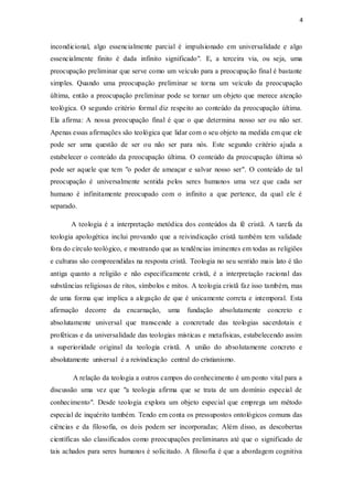 4
incondicional, algo essencialmente parcial é impulsionado em universalidade e algo
essencialmente finito é dada infinito significado". E, a terceira via, ou seja, uma
preocupação preliminar que serve como um veículo para a preocupação final é bastante
simples. Quando uma preocupação preliminar se torna um veículo da preocupação
última, então a preocupação preliminar pode se tornar um objeto que merece atenção
teológica. O segundo critério formal diz respeito ao conteúdo da preocupação última.
Ela afirma: A nossa preocupação final é que o que determina nosso ser ou não ser.
Apenas essas afirmações são teológica que lidar com o seu objeto na medida em que ele
pode ser uma questão de ser ou não ser para nós. Este segundo critério ajuda a
estabelecer o conteúdo da preocupação última. O conteúdo da preocupação última só
pode ser aquele que tem "o poder de ameaçar e salvar nosso ser". O conteúdo de tal
preocupação é universalmente sentida pelos seres humanos uma vez que cada ser
humano é infinitamente preocupado com o infinito a que pertence, da qual ele é
separado.
A teologia é a interpretação metódica dos conteúdos da fé cristã. A tarefa da
teologia apologética inclui provando que a reivindicação cristã também tem validade
fora do círculo teológico, e mostrando que as tendências iminentes em todas as religiões
e culturas são compreendidas na resposta cristã. Teologia no seu sentido mais lato é tão
antiga quanto a religião e não especificamente cristã, é a interpretação racional das
substâncias religiosas de ritos, símbolos e mitos. A teologia cristã faz isso também, mas
de uma forma que implica a alegação de que é unicamente correta e intemporal. Esta
afirmação decorre da encarnação, uma fundação absolutamente concreto e
absolutamente universal que transcende a concretude das teologias sacerdotais e
proféticas e da universalidade das teologias místicas e metafísicas, estabelecendo assim
a superioridade original da teologia cristã. A união do absolutamente concreto e
absolutamente universal é a reivindicação central do cristianismo.
A relação da teologia a outros campos do conhecimento é um ponto vital para a
discussão uma vez que "a teologia afirma que se trata de um domínio especial de
conhecimento". Desde teologia explora um objeto especial que emprega um método
especial de inquérito também. Tendo em conta os pressupostos ontológicos comuns das
ciências e da filosofia, os dois podem ser incorporadas; Além disso, as descobertas
científicas são classificados como preocupações preliminares até que o significado de
tais achados para seres humanos é solicitado. A filosofia é que a abordagem cognitiva
 