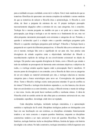 5
para a realidade em que a realidade, como tal, é o objeto. Este é mais modesta do que as
tentativas filosóficas de apresentar um sistema completo da realidade e menos modesta
do que as tentativas de reduzir a filosofia ética e epistemologia. A filosofia é, com
efeito, de fazer a pergunta da estrutura do ser. O projeto teológico pressupõe
necessariamente alegações sobre a estrutura do ser, suas categorias, leis e conceitos.
Teologia faz a mesma pergunta na medida em que o ser pode ser a nossa última
preocupação, que dirige a teologia a ser ele mesmo ou o fundamento do ser, mas vai
além perguntas meramente preocupado com estruturas e categorias do ser. Portanto, a
questão é esclarecida: qual é a relação entre a questão ontológica perguntou pelo
filósofo e a questão ontológica perguntou pelo teólogo?. Filosofia e Teologia fazem a
pergunta de ser a partir de diferentes perspectivas. A filosofia lida com a estrutura do ser
em si mesmo; teologia lida com o significado de ser para nós. Isso produz uma
divergência de atitude cognitiva entre a objetividade individual do filósofo e
reconhecimento explícito do teólogo de seu envolvimento existencial no objeto da
teologia. Ela produz uma segunda divergência de fontes, com o filósofo que estuda o
todo da realidade no pressuposto de harmonia entre estruturas objetivas e subjetivas da
razão, e o teólogo estudar aqueles lugares onde a preocupação final é manifesto. O
terceiro ponto de divergência é em conteúdo, com a filosofia de lidar com as categorias
do ser em relação ao material estruturado por eles, e teologia relaciona as mesmas
categorias para a busca soteriológico para novo ser. Convergências são igualmente
óbvio. Tanto o filósofo e teólogo existir, tanto procurar entender. O que de conflito ou
de síntese? Filosofia e teologia têm domínios separados e, se eles lutarem, eles devem
lutar em um domínio ou a outro domínio, ou seja, o filósofo retoma o manto do teólogo
e vice-versa. Assim, não pode haver nenhum conflito e nenhuma síntese. A ideia de
Filosofia cristã no sentido estrito de não olhar para as estruturas universais do ser, mas
as demandas específicas da teologia cristã deve ser rejeitado.
Cada disciplina teológica, incluindo teologia sistemática, é a apresentação
metódica e explicação da fé cristã. Disciplinas teológicas podem ser distinguidas com
base em sua localização em um continuo, as disciplinas orientadas historicamente
tendem a ser mais concreto e ocupam questões históricas, enquanto as disciplinas
construtivas tendem a ser mais universal e levar até questões filosóficas. No lado
histórico, teologia histórica inclui as disciplinas bíblicas, história da Igreja e da história
da religião e da cultura. No lado construtivo, teologia sistemática é difícil organizar sem
 