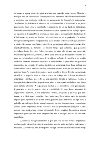 7
ser uma e a mesma coisa. A experiência teve uma recepção mista entre os filósofos e
teólogos, mas ele sobreviveu a iluminação através pietismo e movimentos relacionados
e encontrou sua realização teológico no pensamento de Friedrich Schleiermacher.
"sentimento de dependência absoluta" de Schleiermacher é semelhante a noção de
preocupação final sobre o significado e fundamento do ser da Teologia Sistemática.
Mas Schleiermacher cometeu o erro de derivar todos os aspectos de sua teologia a partir
da experiência de dependência absoluta, ao passo que os acontecimentos fundadores do
Cristianismo são dadas na história independentemente da experiência. Em debate
teológico contemporâneo, a experiência é usado em três sentidos: ontológica, científica
e mística. No sentido ontológico, a experiência que demarca sobre o qual podemos falar
significativamente, e, portanto, ao mesmo tempo que determina que podemos
reivindicar direito de existir. Sobre este ponto de vista, não há nada que transcende
totalmente experiência e, portanto, a Deus como um ser que transcende o mundo não
pode ser encontrado ou conhecido, e é excluído da teologia. A experiência, no sentido
científico combina elementos racionais e experimentais e pressupõe um processo
interminável de correção. O sentido científico da experiência tenta fazer teologia em
conformidade com o método científico, mas essa tentativa falha por dois motivos. Em
primeiro lugar, "o objeto da teologia ... não é um objeto dentro de toda a experiência
científica", e, segundo, uma vez que o objeto da teologia não é dentro do reino da
experiência científica, não pode ser empiricamente testado e verificado. Assim, a
teologia deste tipo envolve perpetuamente risco e nunca pode estabelecer suas bases
com certeza absoluta. A experiência mística é a experiência pela participação.
Experiência no sentido místico abre a possibilidade de uma forma pós-cristã de
engajamento revelador, e esta experiência mística, em parte, é resistido por neo-
ortodoxia e biblicismo evangélica. Para tratar experiência como meio de teologia
implica que a experiência não é uma fonte e, portanto, que o âmbito da teologia cristã é
definido não pela experiência, mas pelos acontecimentos fundadores que cercam Jesus
como o Cristo. Experiência recebe revelação, mas não produz novas revelações. A vida
comum e na experiência de erros de interpretação destrói a vaidade de supor que a nossa
experiência pode ser uma fonte independente para a teologia, em vez de um meio
dependente.
A norma da teologia sistemática é que, para que as suas fontes e experiência
mediadora são submetidos a fim de discriminar som de ideias teológicas defeituosas e
raciocínio. A questão de uma norma para a teologia sistemática teve uma história longa
 