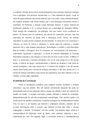 8
e complexa. Normas desenvolver inconscientemente como contextos históricos interagir
com o querigma. Este processo inconsciente é a "vida espiritual da Igreja". Logo no
início da igreja produziu uma norma material, que é um credo e uma confissão batismal.
Ele também produziu uma norma formal, que é uma hierarquia eclesiástica exercer a
autoridade. Na Reforma, a situação exigia diferentes normas. A norma material era
justificação mediante a fé e a norma formal, era a autoridade da mensagem bíblica.
Estas normas são compatíveis, em princípio, mas que muitas vezes conflituosa na
prática. As normas para ser autênticas, não devem ser expressões pessoais, mas sim
expressões de encontro da Igreja com a mensagem cristã. Assim, um teólogo
sistemático só pode normas estaduais provisoriamente. A norma deve ser construtivo e
concreto, ao invés de críticas e abstratos. A norma capaz de enfrentar a situação
moderna, isto é, uma situação marcada por "perturbação, o conflito, a auto-destruição,
falta de sentido, e desespero" deve se concentrar em "reconciliação e de reencontro ...
criatividade, significado e esperança". A norma de material implantado na Teologia
Sistemática responde a esta situação é o Novo Ser em Jesus como o Cristo. A Bíblia é a
fonte e a norma para a teologia sistemática, em vez de uma norma em si. Da mesma
forma, a história da Igreja e particularmente a história da doutrina é uma fonte de
normas teológicas e não uma norma em si. A história das religiões é um até mesmo
menos direta fontes para a norma da teologia sistemática, e não uma norma em si. A
norma da teologia sistemática surge através da experiência, mas não é idêntico a ele; na
verdade, a norma julga experiência.
O método de Correlação
Todas as abordagens científicas para qualquer assunto, incluindo a teologia
sistemática, siga um método. Mas um método inteiramente adequada não pode ser
determinada antes da sua utilização efetiva, porque um método é parte dos aspectos do
mundo em estudo. A teologia sistemática sempre utilizado o método de correlação,
independentemente da sua auto-compreensão metodológica. Este método explica a fé
cristã através de questões existenciais e respostas teológicas na interdependência mútua.
Uma vez que é o ser humano que discernir e empregam métodos, métodos não só
revelam informações sobre o assunto, mas também revelam algo sobre o assunto
empregando o método. "Correlação" tem três sentido. Em primeiro lugar, refere-se à
correspondência de diferentes séries de dados, entre símbolos religiosos e que é
simbolizado por eles. Em segundo lugar, a correlação refere-se à interdependência
 