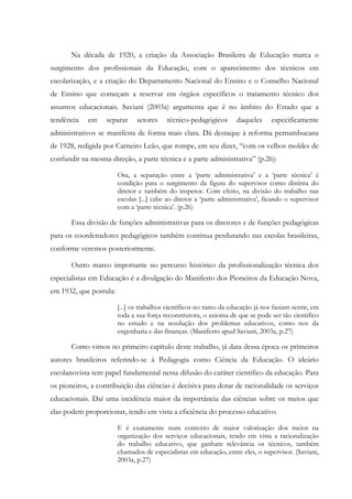 Na década de 1920, a criação da Associação Brasileira de Educação marca o
surgimento dos profissionais da Educação, com o aparecimento dos técnicos em
escolarização, e a criação do Departamento Nacional do Ensino e o Conselho Nacional
de Ensino que começam a reservar em órgãos específicos o tratamento técnico dos
assuntos educacionais. Saviani (2003a) argumenta que é no âmbito do Estado que a
tendência em separar setores técnico-pedagógicos daqueles especificamente
administrativos se manifesta de forma mais clara. Dá destaque à reforma pernambucana
de 1928, redigida por Carneiro Leão, que rompe, em seu dizer, “com os velhos moldes de
confundir na mesma direção, a parte técnica e a parte administrativa” (p.26):
Ora, a separação entre a ‘parte administrativa’ e a ‘parte técnica’ é
condição para o surgimento da figura do supervisor como distinta do
diretor e também do inspetor. Com efeito, na divisão do trabalho nas
escolas [...] cabe ao diretor a ‘parte administrativa’, ficando o supervisor
com a ‘parte técnica’. (p.26)
Essa divisão de funções administrativas para os diretores e de funções pedagógicas
para os coordenadores pedagógicos também continua perdurando nas escolas brasileiras,
conforme veremos posteriormente.
Outro marco importante no percurso histórico da profissionalização técnica dos
especialistas em Educação é a divulgação do Manifesto dos Pioneiros da Educação Nova,
em 1932, que postula:
[...] os trabalhos científicos no ramo da educação já nos faziam sentir, em
toda a sua força reconstrutora, o axioma de que se pode ser tão cientifico
no estudo e na resolução dos problemas educativos, como nos da
engenharia e das finanças. (Manifesto apud Saviani, 2003a, p.27)
Como vimos no primeiro capítulo deste trabalho, já data dessa época os primeiros
autores brasileiros referindo-se à Pedagogia como Ciência da Educação. O ideário
escolanovista tem papel fundamental nessa difusão do caráter cientifico da educação. Para
os pioneiros, a contribuição das ciências é decisiva para dotar de racionalidade os serviços
educacionais. Daí uma incidência maior da importância das ciências sobre os meios que
elas podem proporcionar, tendo em vista a eficiência do processo educativo.
E é exatamente num contexto de maior valorização dos meios na
organização dos serviços educacionais, tendo em vista a racionalização
do trabalho educativo, que ganham relevância os técnicos, também
chamados de especialistas em educação, entre eles, o supervisor. (Saviani,
2003a, p.27)
 