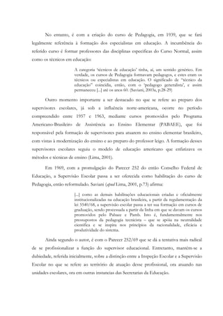 No entanto, é com a criação do curso de Pedagogia, em 1939, que se fará
legalmente referência à formação dos especialistas em educação. A incumbência do
referido curso é formar professores das disciplinas especificas do Curso Normal, assim
como os técnicos em educação:
A categoria ‘técnicos de educação’ tinha, aí, um sentido genérico. Em
verdade, os cursos de Pedagogia formavam pedagogos, e estes eram os
técnicos ou especialistas em educação. O significado de “técnico da
educação” coincidia, então, com o ‘pedagogo generalista’, e assim
permaneceu [...] até os anos 60. (Saviani, 2003a, p.28-29)
Outro momento importante a ser destacado no que se refere ao preparo dos
supervisores escolares, já sob a influência norte-americana, ocorre no período
compreendido entre 1957 e 1963, mediante cursos promovidos pelo Programa
Americano-Brasileiro de Assistência ao Ensino Elementar (PABAEE), que foi
responsável pela formação de supervisores para atuarem no ensino elementar brasileiro,
com vistas à modernização do ensino e ao preparo do professor leigo. A formação desses
supervisores escolares seguiu o modelo de educação americano que enfatizava os
métodos e técnicas de ensino (Lima, 2001).
Em 1969, com a promulgação do Parecer 252 do então Conselho Federal de
Educação, a Supervisão Escolar passa a ser oferecida como habilitação do curso de
Pedagogia, então reformulado. Saviani (apud Lima, 2001, p.73) afirma:
[...] como as demais habilitações educacionais criadas e oficialmente
institucionalizadas na educação brasileira, a partir da regulamentação da
lei 5540/68, a supervisão escolar passa a ter sua formação em cursos de
graduação, sendo processada a partir da linha em que se davam os cursos
promovidos pelo Pabaee e Pamb. Isto é, fundamentalmente nos
pressupostos da pedagogia tecnicista – que se apóia na neutralidade
cientifica e se inspira nos princípios da racionalidade, eficácia e
produtividade do sistema.
Ainda segundo o autor, é com o Parecer 252/69 que se dá a tentativa mais radical
de se profissionalizar a função do supervisor educacional. Entretanto, mantém-se a
dubiedade, referida inicialmente, sobre a distinção entre a Inspeção Escolar e a Supervisão
Escolar no que se refere ao território de atuação desse profissional, ora atuando nas
unidades escolares, ora em outras instancias das Secretarias da Educação.
 