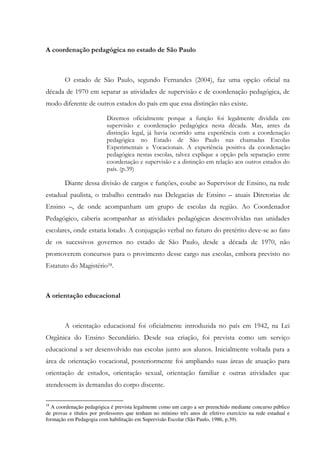 A coordenação pedagógica no estado de São Paulo
O estado de São Paulo, segundo Fernandes (2004), faz uma opção oficial na
década de 1970 em separar as atividades de supervisão e de coordenação pedagógica, de
modo diferente de outros estados do país em que essa distinção não existe.
Dizemos oficialmente porque a função foi legalmente dividida em
supervisão e coordenação pedagógica nesta década. Mas, antes da
distinção legal, já havia ocorrido uma experiência com a coordenação
pedagógica no Estado de São Paulo nas chamadas Escolas
Experimentais e Vocacionais. A experiência positiva da coordenação
pedagógica nestas escolas, talvez explique a opção pela separação entre
coordenação e supervisão e a distinção em relação aos outros estados do
país. (p.39)
Diante dessa divisão de cargos e funções, coube ao Supervisor de Ensino, na rede
estadual paulista, o trabalho centrado nas Delegacias de Ensino – atuais Diretorias de
Ensino –, de onde acompanham um grupo de escolas da região. Ao Coordenador
Pedagógico, caberia acompanhar as atividades pedagógicas desenvolvidas nas unidades
escolares, onde estaria lotado. A conjugação verbal no futuro do pretérito deve-se ao fato
de os sucessivos governos no estado de São Paulo, desde a década de 1970, não
promoverem concursos para o provimento desse cargo nas escolas, embora previsto no
Estatuto do Magistério18.
A orientação educacional
A orientação educacional foi oficialmente introduzida no país em 1942, na Lei
Orgânica do Ensino Secundário. Desde sua criação, foi prevista como um serviço
educacional a ser desenvolvido nas escolas junto aos alunos. Inicialmente voltada para a
área de orientação vocacional, posteriormente foi ampliando suas áreas de atuação para
orientação de estudos, orientação sexual, orientação familiar e outras atividades que
atendessem às demandas do corpo discente.
18
A coordenação pedagógica é prevista legalmente como um cargo a ser preenchido mediante concurso público
de provas e títulos por professores que tenham no mínimo três anos de efetivo exercício na rede estadual e
formação em Pedagogia com habilitação em Supervisão Escolar (São Paulo, 1986, p.39).
 