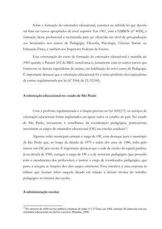 Sobre a formação do orientador educacional, constava na referida lei que deveria
ser feita em cursos apropriados de nível superior. Em 1961, com a LDBEN (nº 4024), a
formação desse profissional é reorientada para ser oferecida em nível de pós-graduação
aos licenciados nos cursos de Pedagogia, Filosofia, Psicologia, Ciências Sociais ou
Educação Física, e também aos Inspetores Federais de Ensino.
Essa estruturação do curso de formação do orientador educacional é mantida até
1969 quando o Parecer 252 do MEC transforma-o, juntamente com os outros cursos que
formavam os demais especialistas de ensino, em habilitação do novo curso de Pedagogia.
É importante destacar que a orientação educacional foi a única profissão dos especialistas
de ensino regulamentada por lei (nº 5564, de 21/12/68).
A orientação educacional no estado de São Paulo
Com a profissão regulamentada e a função prevista na Lei 5692/71, os serviços de
orientação educacional foram implantados em quase todos os estados do país. No estado
de São Paulo, novamente à semelhança da coordenação pedagógica, praticamente
inexistiram os cargos de orientador educacional (OE) nas escolas estaduais19.
Algumas redes municipais criaram o cargo de OE, com destaque para o município
de São Paulo que, ao longo da década de 1970 e início dos anos de 1980, tinha pelo
menos um OE por escola. É importante destacar que a rede de ensino da capital paulista,
já na década de 1980, extingue o cargo de OE e o de assistente pedagógico (que procedia
com o atendimento dos professores) e institui o cargo de coordenador pedagógico, que
passa a integrar as funções dos dois cargos anteriores. Essa iniciativa é uma resposta às
críticas que tiveram início naquela década em relação à divisão técnica do trabalho
pedagógico no interior das escolas.
A administração escolar
19
No universo de 4450 escolas públicas estaduais do então 1º e 2º Grau, em 1984, somente 40 contavam com um
orientador educacional em efetivo exercício (Pimenta, 1988).
 