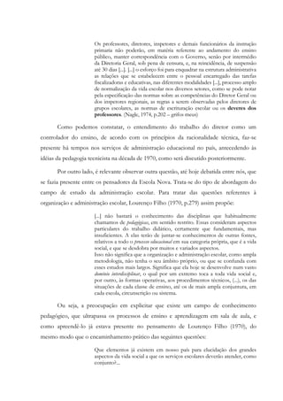 Os professores, diretores, inspetores e demais funcionários da instrução
primaria não poderão, em matéria referente ao andamento do ensino
público, manter correspondência com o Governo, senão por intermédio
da Diretoria Geral, sob pena de censura, e, na reincidência, de suspensão
até 30 dias [...]. [...] o esforço foi para enquadrar na estrutura administrativa
as relações que se estabelecem entre o pessoal encarregado das tarefas
fiscalizadoras e educativas, nas diferentes modalidades [...], processo amplo
de normalização da vida escolar nos diversos setores, como se pode notar
pela especificação das normas sobre as competências do Diretor Geral ou
dos inspetores regionais, as regras a serem observadas pelos diretores de
grupos escolares, as normas de escrituração escolar ou os deveres dos
professores. (Nagle, 1974, p.202 – grifos meus)
Como podemos constatar, o entendimento do trabalho do diretor como um
controlador do ensino, de acordo com os princípios da racionalidade técnica, faz-se
presente há tempos nos serviços de administração educacional no país, antecedendo às
idéias da pedagogia tecnicista na década de 1970, como será discutido posteriormente.
Por outro lado, é relevante observar outra questão, até hoje debatida entre nós, que
se fazia presente entre os pensadores da Escola Nova. Trata-se do tipo de abordagem do
campo de estudo da administração escolar. Para tratar das questões referentes à
organização e administração escolar, Lourenço Filho (1970, p.279) assim propõe:
[...] não bastará o conhecimento das disciplinas que habitualmente
chamamos de pedagógicas, em sentido restrito. Essas consideram aspectos
particulares do trabalho didático, certamente que fundamentais, mas
insuficientes. A elas terão de juntar-se conhecimentos de outras fontes,
relativos a todo o processo educacional em sua categoria própria, que é a vida
social, e que se desdobra por muitos e variados aspectos.
Isso não significa que a organização e administração escolar, como ampla
metodologia, não tenha o seu âmbito próprio, ou que se confunda com
esses estudos mais largos. Significa que ela hoje se desenvolve num vasto
domínio interdisciplinar, o qual por um extremo toca a toda vida social e,
por outro, às formas operativas, aos procedimentos técnicos, (...), os das
situações de cada classe de ensino, até os de mais ampla conjuntura, em
cada escola, circunscrição ou sistema.
Ou seja, a preocupação em explicitar que existe um campo de conhecimento
pedagógico, que ultrapassa os processos de ensino e aprendizagem em sala de aula, e
como apreendê-lo já estava presente no pensamento de Lourenço Filho (1970), do
mesmo modo que o encaminhamento prático das seguintes questões:
Que elementos já existem em nosso país para elucidação dos grandes
aspectos da vida social a que os serviços escolares deverão atender, como
conjunto?...
 