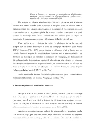Como se formam e se recrutam os organizadores e administradores
escolares, e que oportunidades se oferecem a homens e mulheres que, a
tais atividades, queiram consagrar-se? (p.280)
Em relação ao primeiro questionamento do autor, parece-me que avançamos
bastante nas últimas décadas com os estudos e pesquisas sobre as relações entre as
demandas sociais e os serviços escolares, embora não estejam de modo algum resolvidas,
como analisamos no segundo capítulo do presente trabalho. Entretanto, a segunda
questão de Lourenço Filho traduz precisamente pelo menos parte do objeto de
investigação desta pesquisa e, portanto, evidencia que ainda não foi resolvida.
Para concluir sobre a situação do ensino de administração escolar, antes de
compor com as demais habilitações o curso de Pedagogia reformulado pelo Parecer
252/69, Lourenço Filho (1970) assim sintetiza os diferentes níveis e lugares em que
ocorria: formação regular de administradores escolares para o ensino primário, nos
Institutos de Educação; de bacharéis e licenciados em Pedagogia, nas Faculdades de
Filosofia destinados à formação de técnicos de educação, carreira existente no Ministério
da Educação; de especialização e aperfeiçoamento, em diferentes cursos do INEP; e por
fim a formação de especialistas em educação para a América Latina, no Centro Regional
de Pesquisas Educacionais do INEP em São Paulo.
Assim pulverizado, o ensino de administração educacional passa a centralizar-se na
forma de uma habilitação do curso de Pedagogia, a partir de 1969.
A administração escolar no estado de São Paulo
No que se refere à rede pública de ensino paulista, o diretor de escola é um cargo
consolidado entre os profissionais de ensino. O estado é pioneiro pelo provimento dos
cargos em forma de concurso público. As primeiras iniciativas nesse sentido remontam à
década de 1930, sob a ascendência das idéias da escola nova influenciando os técnicos
educacionais que assessoravam os governantes da época (Santos, 2002).
Atualmente as escolas estaduais paulistas são administradas por um diretor escolar
cujo acesso ao cargo, por concurso público, exige habilitação no curso de Pedagogia ou
mestrado/doutorado em Educação, além de no mínimo oito anos de exercício no
 