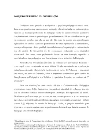 O OBJETO DE ESTUDO EM CONSTRUÇÃO
O objetivo desta pesquisa é ressignificar o papel do pedagogo na escola atual.
Parte-se do princípio que a escola, como instituição educacional cada vez mais complexa,
necessita da mediação profissional do pedagogo escolar no desenvolvimento qualitativo
dos processos de ensino e aprendizagem que nela ocorrem. Há um entendimento de que
os professores sozinhos nas salas de aula não dão conta de garantir uma aprendizagem
significativa aos alunos. Além dos profissionais da esfera operacional e administrativa,
uma aprendizagem de efetiva qualidade demanda intervenções pedagógicas e educacionais
seja do diretor, do vice-diretor ou do coordenador pedagógico e/ou orientador
educacional. Para tanto, esses profissionais devem ter uma formação específica e
especializada na área pedagógica: uma formação que ocorra no âmbito da Pedagogia.
Motivado pela problemática em torno da formação dos especialistas de ensino –
com a qual venho convivendo nas duas últimas décadas no trabalho de coordenação
pedagógica, orientação educacional e na docência em cursos de Pedagogia –, empreendi
um estudo, no curso de Mestrado, sobre a experiência desenvolvida pelos cursos de
Complementação Pedagógica1 em “habilitar o especialista de ensino no professor de 5ª
em diante”2.
Uma das constatações desse estudo foi que a Complementação Pedagógica
contribuiu no estado de São Paulo com a construção da identidade do pedagogo, uma vez
que era um curso oferecido exclusivamente para a formação dos especialistas de ensino.
Os alunos – professores que procuravam por esses cursos para terem acesso aos cargos
de pedagogo escolar (direção, coordenação pedagógica e orientação educacional) – tinham
clareza do(s) objeto(s) de estudo da Pedagogia. Assim, a pesquisa contribuiu para
contestar a recorrente queixa entre os profissionais da área de que faltaria ao curso de
Pedagogia uma identidade própria:
1
Modalidade do curso de Pedagogia prevista pelo Parecer 252/69 do MEC, para professores já licenciados em
uma graduação.
2
Os cursos de complementação pedagógica e a formação de pedagogos na cidade de São Paulo (1970/2000).
Dissertação defendida em 2000 no Programa de Pós-Graduação de Educação na área de Ensino Superior da
Faculdade de Educação da PUC-Campinas, sob orientação da Profª. Drª. Olinda M. Noronha.
 