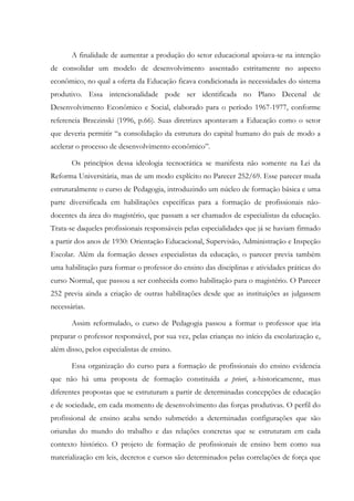 A finalidade de aumentar a produção do setor educacional apoiava-se na intenção
de consolidar um modelo de desenvolvimento assentado estritamente no aspecto
econômico, no qual a oferta da Educação ficava condicionada às necessidades do sistema
produtivo. Essa intencionalidade pode ser identificada no Plano Decenal de
Desenvolvimento Econômico e Social, elaborado para o período 1967-1977, conforme
referencia Brzezinski (1996, p.66). Suas diretrizes apontavam a Educação como o setor
que deveria permitir “a consolidação da estrutura do capital humano do país de modo a
acelerar o processo de desenvolvimento econômico”.
Os princípios dessa ideologia tecnocrática se manifesta não somente na Lei da
Reforma Universitária, mas de um modo explícito no Parecer 252/69. Esse parecer muda
estruturalmente o curso de Pedagogia, introduzindo um núcleo de formação básica e uma
parte diversificada em habilitações específicas para a formação de profissionais não-
docentes da área do magistério, que passam a ser chamados de especialistas da educação.
Trata-se daqueles profissionais responsáveis pelas especialidades que já se haviam firmado
a partir dos anos de 1930: Orientação Educacional, Supervisão, Administração e Inspeção
Escolar. Além da formação desses especialistas da educação, o parecer previa também
uma habilitação para formar o professor do ensino das disciplinas e atividades práticas do
curso Normal, que passou a ser conhecida como habilitação para o magistério. O Parecer
252 previa ainda a criação de outras habilitações desde que as instituições as julgassem
necessárias.
Assim reformulado, o curso de Pedagogia passou a formar o professor que iria
preparar o professor responsável, por sua vez, pelas crianças no início da escolarização e,
além disso, pelos especialistas de ensino.
Essa organização do curso para a formação de profissionais do ensino evidencia
que não há uma proposta de formação constituída a priori, a-historicamente, mas
diferentes propostas que se estruturam a partir de determinadas concepções de educação
e de sociedade, em cada momento de desenvolvimento das forças produtivas. O perfil do
profissional de ensino acaba sendo submetido a determinadas configurações que são
oriundas do mundo do trabalho e das relações concretas que se estruturam em cada
contexto histórico. O projeto de formação de profissionais de ensino bem como sua
materialização em leis, decretos e cursos são determinados pelas correlações de força que
 