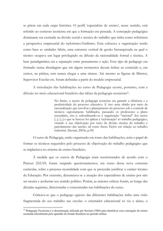 se põem em cada etapa histórica. O perfil ‘especialista de ensino’, nesse sentido, está
referido ao contexto tecnicista em que a formação era pensada. A concepção pedagógica
dominante era centrada na divisão social e técnica do trabalho que tinha como referência
a perspectiva empresarial do taylorismo/fordismo. Esta colocava a organização tendo
como base as unidades fabris, uma estrutura vertical de gestão hierarquizada na qual o
técnico ocupava um lugar privilegiado na difusão da racionalidade formal e técnica. A
base paradigmática era a separação entre pensamento e ação. Esse tipo de pedagogo era
formado numa abordagem que em alguns momentos davam ênfase ao conteúdo e, em
outros, na prática, sem nunca chegar a uma síntese. Até mesmo as figuras de Diretor,
Supervisor Escolar etc. foram definidas a partir do modelo empresarial.
A introdução das habilitações no curso de Pedagogia ocorre, portanto, com a
difusão no meio educacional brasileiro das idéias da pedagogia tecnicista21.
No limite, o anseio da pedagogia tecnicista era garantir a eficiência e a
produtividade do processo educativo. E isso seria obtido por meio da
racionalização que envolvia o planejamento do processo sob o controle de
técnicos supostamente habilitados, passando os professores a plano
secundário, isto é, subordinando-os à organização “racional” dos meios
[...]. [...] o que se buscou foi aplicar a ‘taylorização’ ao trabalho pedagógico,
visando à sua objetivação por meio da divisão técnica do trabalho e
parcelamento das tarefas, tal como fizera Taylor em relação ao trabalho
industrial. (Saviani, 2003a, p.30)
O curso de Pedagogia, então organizado em torno das habilitações, teria o papel de
formar os técnicos requeridos pelo processo de objetivação do trabalho pedagógico que
se implantava no sistema de ensino brasileiro.
À medida que os cursos de Pedagogia eram reestruturados de acordo com o
Parecer 252/69, foram surgindo questionamentos, em torno dessa nova estrutura
curricular, sobre a pretensa neutralidade com que se pretendia justificar o caráter técnico
da Educação. Por extensão, denunciava-se a atuação dos especialistas de ensino por não
ser neutra e acobertar seu sentido político. Porém, as maiores críticas foram, ao longo das
décadas seguintes, direcionadas e concentradas nas habilitações do curso.
Criticava-se que o pedagogo egresso das diferentes habilitações tinha uma visão
fragmentada do seu trabalho nas escolas: o orientador educacional só via o aluno, o
21
Pedagogia Tecnicista é a denominação utilizada por Saviani (1984) para identificar essa concepção de ensino
assumida oficialmente pelo aparelho do Estado brasileiro no período militar.
 