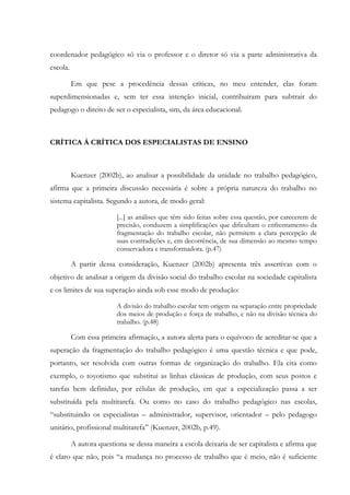 coordenador pedagógico só via o professor e o diretor só via a parte administrativa da
escola.
Em que pese a procedência dessas críticas, no meu entender, elas foram
superdimensionadas e, sem ter essa intenção inicial, contribuíram para subtrair do
pedagogo o direito de ser o especialista, sim, da área educacional.
CRÍTICA À CRÍTICA DOS ESPECIALISTAS DE ENSINO
Kuenzer (2002b), ao analisar a possibilidade da unidade no trabalho pedagógico,
afirma que a primeira discussão necessária é sobre a própria natureza do trabalho no
sistema capitalista. Segundo a autora, de modo geral:
[...] as análises que têm sido feitas sobre essa questão, por carecerem de
precisão, conduzem a simplificações que dificultam o enfrentamento da
fragmentação do trabalho escolar, não permitem a clara percepção de
suas contradições e, em decorrência, de sua dimensão ao mesmo tempo
conservadora e transformadora. (p.47)
A partir dessa consideração, Kuenzer (2002b) apresenta três assertivas com o
objetivo de analisar a origem da divisão social do trabalho escolar na sociedade capitalista
e os limites de sua superação ainda sob esse modo de produção:
A divisão do trabalho escolar tem origem na separação entre propriedade
dos meios de produção e força de trabalho, e não na divisão técnica do
trabalho. (p.48)
Com essa primeira afirmação, a autora alerta para o equívoco de acreditar-se que a
superação da fragmentação do trabalho pedagógico é uma questão técnica e que pode,
portanto, ser resolvida com outras formas de organização do trabalho. Ela cita como
exemplo, o toyotismo que substitui as linhas clássicas de produção, com seus postos e
tarefas bem definidas, por células de produção, em que a especialização passa a ser
substituída pela multitarefa. Ou como no caso do trabalho pedagógico nas escolas,
“substituindo os especialistas – administrador, supervisor, orientador – pelo pedagogo
unitário, profissional multitarefa” (Kuenzer, 2002b, p.49).
A autora questiona se dessa maneira a escola deixaria de ser capitalista e afirma que
é claro que não, pois “a mudança no processo de trabalho que é meio, não é suficiente
 