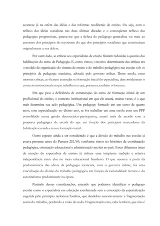 acontece já na esfera das idéias e das reformas neoliberais de ensino. Ou seja, com o
refluxo das idéias socialistas nas duas últimas décadas e o conseqüente refluxo das
pedagogias progressistas, parece-me que a defesa do pedagogo generalista vai mais ao
encontro dos princípios do toyotismo do que dos princípios socialistas que constituíram
originalmente a sua defesa.
Por outro lado, as críticas aos especialistas de ensino ficaram reduzidas à questão das
habilitações do curso de Pedagogia. E, como vimos, o motivo determinante das críticas era
o modelo de organização do sistema de ensino e do trabalho pedagógico nas escolas sob os
princípios da pedagogia tecnicista, adotada pelo governo militar. Desse modo, essas
mesmas críticas, ao ficarem centradas na formação inicial do especialista, desconsideraram o
contexto institucional em que trabalhava e que, portanto, também o formava.
Em que pese a deficiência de estruturação do curso de formação inicial de um
profissional do ensino, o contexto institucional em que ele atuará, muitas vezes, é o que
mais determina sua ação pedagógica. Um pedagogo formado em um curso de quatro
anos, com especialização no último ano, se for trabalhar em uma escola com um PPP
consolidado numa gestão democrático-participativa, atuará mais de acordo com a
proposta pedagógica da escola do que em função dos princípios norteadores da
habilitação cursada em sua formação inicial.
Outro aspecto ainda a ser considerado é que a divisão do trabalho nas escolas já
estava presente antes do Parecer 252/69, conforme vimos no histórico da coordenação
pedagógica, orientação educacional e administração escolar no país. Essas diferentes áreas
de atuação do especialista de ensino já tinham uma incipiente tradição e relativa
independência entre elas no meio educacional brasileiro. O que ocorreu a partir da
predominância das idéias da pedagogia tecnicista, com o governo militar, foi uma
exacerbação da divisão do trabalho pedagógico em função da racionalidade técnica e do
autoritarismo predominante na época.
Partindo dessas considerações, entendo que podemos identificar o pedagogo
escolar como o especialista em educação escolarizada sem a conotação da especialização
sugerida pelo princípio taylorista/fordista, que desdobra sucessivamente a fragmentação
social do trabalho, perdendo a visão do todo. Fragmentação esta, cabe lembrar, que não é
 