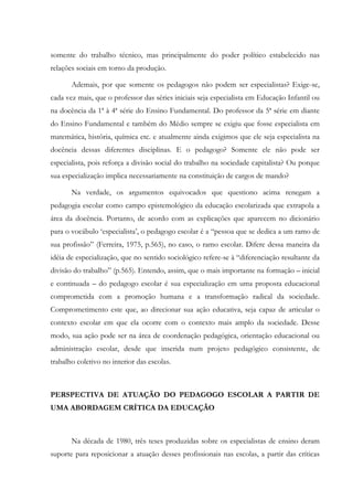 somente do trabalho técnico, mas principalmente do poder político estabelecido nas
relações sociais em torno da produção.
Ademais, por que somente os pedagogos não podem ser especialistas? Exige-se,
cada vez mais, que o professor das séries iniciais seja especialista em Educação Infantil ou
na docência da 1ª à 4ª série do Ensino Fundamental. Do professor da 5ª série em diante
do Ensino Fundamental e também do Médio sempre se exigiu que fosse especialista em
matemática, história, química etc. e atualmente ainda exigimos que ele seja especialista na
docência dessas diferentes disciplinas. E o pedagogo? Somente ele não pode ser
especialista, pois reforça a divisão social do trabalho na sociedade capitalista? Ou porque
sua especialização implica necessariamente na constituição de cargos de mando?
Na verdade, os argumentos equivocados que questiono acima renegam a
pedagogia escolar como campo epistemológico da educação escolarizada que extrapola a
área da docência. Portanto, de acordo com as explicações que aparecem no dicionário
para o vocábulo ‘especialista’, o pedagogo escolar é a “pessoa que se dedica a um ramo de
sua profissão” (Ferreira, 1975, p.565), no caso, o ramo escolar. Difere dessa maneira da
idéia de especialização, que no sentido sociológico refere-se à “diferenciação resultante da
divisão do trabalho” (p.565). Entendo, assim, que o mais importante na formação – inicial
e continuada – do pedagogo escolar é sua especialização em uma proposta educacional
comprometida com a promoção humana e a transformação radical da sociedade.
Comprometimento este que, ao direcionar sua ação educativa, seja capaz de articular o
contexto escolar em que ela ocorre com o contexto mais amplo da sociedade. Desse
modo, sua ação pode ser na área de coordenação pedagógica, orientação educacional ou
administração escolar, desde que inserida num projeto pedagógico consistente, de
trabalho coletivo no interior das escolas.
PERSPECTIVA DE ATUAÇÃO DO PEDAGOGO ESCOLAR A PARTIR DE
UMA ABORDAGEM CRÍTICA DA EDUCAÇÃO
Na década de 1980, três teses produzidas sobre os especialistas de ensino deram
suporte para reposicionar a atuação desses profissionais nas escolas, a partir das críticas
 