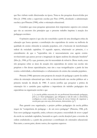 que lhes vinham sendo direcionadas na época. Trata-se das pesquisas desenvolvidas por
Silva Jr. (1984) sobre a supervisão escolar; por Paro (1999), abordando a administração
escolar; e por Pimenta (1988), sobre a orientação educacional.
Considero que essas pesquisas apresentam dois importantes aspectos em comum
que vão ao encontro dos princípios que o presente trabalho imprime à atuação dos
pedagogos escolares.
O primeiro aspecto é que elas são concebidas a partir de uma abordagem crítica da
educação que busca apontar a contribuição dos especialistas de ensino na melhoria da
qualidade do ensino oferecida às camadas populares, sob o horizonte de transformação
radical da sociedade capitalista. O segundo aspecto, relacionado ao primeiro, é o
entendimento de que o "especialista não é necessariamente esse agente contra-
revolucionário que parece povoar a imaginação de alguns analistas da educação brasileira"
(Silva Jr., 1984, p.19) e que, portanto, não há necessidade de refutá-lo. Desse modo, essas
três pesquisas sobre as áreas de atuação dos especialistas de ensino nas escolas não
propõem o fim dessas especializações, mas sim a suas ressignificações a partir da luta
contra a seletividade, a discriminação e o rebaixamento do ensino das camadas populares.
Pimenta (1988) apresenta uma proposta de atuação do pedagogo a partir da análise
crítica da orientação educacional que vinha se desenvolvendo nas escolas públicas até a
primeira metade da década de 1980. A autora justifica que pesquisar a prática da
orientação foi o caminho para explicitar a importância do trabalho pedagógico dos
especialistas na organização escolar e que
[...] a escola pública necessita de um profissional denominado pedagogo,
pois [...] o fazer pedagógico, que ultrapassa a sala de aula e a determina,
configura-se como essencial na busca de novas formas de organizar a
escola para que esta seja, efetivamente, democrática. (p.7)
Para garantir essa organização, o projeto político pedagógico da escola pública
requer da “competência do pedagogo – de um novo pedagogo” (Pimenta, 1988, p.8).
Esse novo pedagogo requerido, então, colocava em pauta a necessidade de rever o papel
da escola na sociedade capitalista, buscando-se qual a escola desejável para a reversão da
ordem estabelecida e, a partir daí, posicionar a contribuição do orientador educacional.
Para tanto, a autora parte, dentre outros, dos seguintes aspectos:
 