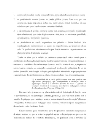 1. como profissional da escola, o orientador atua como educador, junto com os outros;
2. os profissionais atuando juntos na escola pública podem fazer com que esta
desempenhe papel importante na luta pela transformação social, na medida em que
trabalhem para que a escola cumpra a sua especificidade;
3. a especificidade da escola é ensinar e ensinar bem as camadas populares (socialização
do conhecimento) que estão freqüentando-a e que, cada vez em maior quantidade,
deverão entrar e permanecer na escola;
4. os profissionais da escola responsáveis em primeira e última instância pela
socialização dos conhecimentos aos alunos são os professores, que atuam em sala de
aula. Os profissionais não-docentes têm por função assessorar os professores e os
alunos na tarefa de ensinar e aprender.
Tendo em vista que a tradição da orientação educacional estava voltada para o
atendimento ao aluno e, freqüentemente, trabalhava exclusivamente este desconsiderando o
contexto do exercício da docência em que ele estava inserido na sala de aula, a proposta da
autora focava a atuação do orientador educacional na dimensão pedagógica do ato de
ensinar (conteúdo, metodologia, avaliação), privilegiando a transmissão, a apropriação ativa
e a reelaboração dos conhecimentos na relação professor/aluno. Essa proposta já destaca
[...] a necessidade de a escola pública contar nos seus quadros com
especialistas (pedagogos) que desempenhem a mediação entre a
organização escolar e o trabalho docente de modo a garantir as
condições favoráveis à consecução dos objetivos pedagógicos-políticos
da educação escolar. (Pimenta, 1988, p.186)
Por outro lado, já avançava em relação à discussão da delimitação de funções entre
os especialistas e/ou sua eliminação. Defendia, portanto, a idéia “da escola contar com o
trabalho de pedagogos, que a ajudem a avançar na sua necessária transformação” (Pimenta,
1988, p.180). A defesa desses pedagogos ainda continua, vinte anos depois, na agenda das
demandas do ensino básico no Brasil.
É nesse sentido que a presente tese parte dos princípios elaborados nas pesquisas
de desses autores no que se refere ao papel da escola e do pedagogo no processo de
transformação radical da sociedade. Identifica-se, em particular, com o trabalho de
 