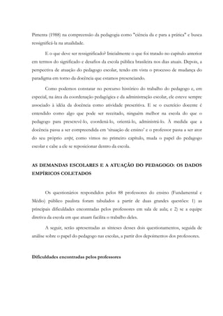 Pimenta (1988) na compreensão da pedagogia como "ciência da e para a prática" e busca
ressignificá-la na atualidade.
E o que deve ser ressignificado? Inicialmente o que foi tratado no capítulo anterior
em termos do significado e desafios da escola pública brasileira nos dias atuais. Depois, a
perspectiva de atuação do pedagogo escolar, tendo em vista o processo de mudança do
paradigma em torno da docência que estamos presenciando.
Como podemos constatar no percurso histórico do trabalho do pedagogo e, em
especial, na área da coordenação pedagógica e da administração escolar, ele esteve sempre
associado à idéia da docência como atividade prescritiva. E se o exercício docente é
entendido como algo que pode ser receitado, ninguém melhor na escola do que o
pedagogo para prescrevê-lo, coordená-lo, orientá-lo, administrá-lo. À medida que a
docência passa a ser compreendida em ‘situação de ensino’ e o professor passa a ser ator
do seu próprio script, como vimos no primeiro capítulo, muda o papel do pedagogo
escolar e cabe a ele se reposicionar dentro da escola.
AS DEMANDAS ESCOLARES E A ATUAÇÃO DO PEDAGOGO: OS DADOS
EMPÍRICOS COLETADOS
Os questionários respondidos pelos 88 professores do ensino (Fundamental e
Médio) público paulista foram tabulados a partir de duas grandes questões: 1) as
principais dificuldades encontradas pelos professores em sala de aula; e 2) se a equipe
diretiva da escola em que atuam facilita o trabalho deles.
A seguir, serão apresentadas as sínteses desses dois questionamentos, seguida de
análise sobre o papel do pedagogo nas escolas, a partir dos depoimentos dos professores.
Dificuldades encontradas pelos professores
 