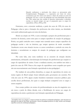 Quando analisamos a motivação dos alunos ao procurarem pela
Complementação Pedagógica e a expectativa em torno do curso,
constatamos que eles vêem com clareza o objeto de estudo no curso de
pedagogia. Ou seja, o curso de pedagogia tem uma identidade clara para
eles. Eles sabem que irão estudar as questões relacionadas à educação
escolar, ao mesmo tempo em que se prepararão para os cargos de
especialistas. (Pinto, 2002, p.184)
Entretanto, com a crescente tendência, a partir dos anos de 1990, do curso de
Pedagogia voltar-se para a formação dos professores das séries iniciais, sua identidade
vem sendo redirecionada agora em torno da docência.
Desde sua criação em 1939, o curso contempla o preparo dos profissionais para o
exercício da docência, assim como para os campos específicos de atuação do pedagogo.
Porém, sua grade curricular esteve sempre mais centrada nesses campos específicos da
pedagogia escolar e não na docência, que sempre apareceu de modo secundário.
Atualmente ocorre uma situação inversa: os cursos centralizam o currículo em torno da
docência e secundarizam os campos de atuação do pedagogo que configuram sua
identidade.
Por outro lado, uma outra tendência vai ao encontro da situação descrita
anteriormente, reforçando a desvalorização da formação dos profissionais que ocupam os
cargos de especialistas de ensino. Como a tendência anterior, esta também tem início a
partir dos anos de 1990. Trata-se dos cargos de especialistas serem ocupados por quem
não tem necessariamente uma formação especializada na área pedagógica3.
Por tradição de uma política clientelista, os cargos de especialistas de ensino em
muitas regiões do Brasil sempre foram indicados pelos governantes em exercício. Por
volta dos anos de 1970, alguns estados brasileiros instituíram concursos públicos para
escolha desses profissionais, dos quais se exigia titulação compatível com os cargos a
serem ocupados.
Esse avanço político em termos de profissionalização na área do magistério teve
um recuo a partir da última década, com a flexibilização do acesso aos cargos de
especialistas de ensino a professores sem formação especializada em Pedagogia.
3
Exemplifica bem essa situação a criação da função de professor-coordenador-pedagógico, pela Secretaria de
Educação do estado de São Paulo, que permite o acesso de qualquer professor ao cargo, mesmo sem formação
específica na área de coordenação pedagógica.
 