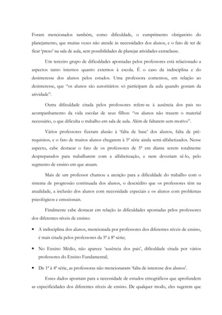 Foram mencionados também, como dificuldade, o cumprimento obrigatório do
planejamento, que muitas vezes não atende às necessidades dos alunos, e o fato de ter de
ficar ‘preso’ na sala de aula, sem possibilidades de planejar atividades extraclasse.
Um terceiro grupo de dificuldades apontadas pelos professores está relacionado a
aspectos tanto internos quanto externos à escola. É o caso da indisciplina e do
desinteresse dos alunos pelos estudos. Uma professora comentou, em relação ao
desinteresse, que “os alunos são autoritários: só participam da aula quando gostam da
atividade”.
Outra dificuldade citada pelos professores refere-se à ausência dos pais no
acompanhamento da vida escolar de seus filhos: “os alunos não trazem o material
necessário, o que dificulta o trabalho em sala de aula. Além de faltarem sem motivo”.
Vários professores fizeram alusão à ‘falta de base’ dos alunos, falta de pré-
requisitos, e o fato de muitos alunos chegarem à 5ª série ainda semi-alfabetizados. Nesse
aspecto, cabe destacar o fato de os professores de 5ª em diante serem totalmente
despreparados para trabalharem com a alfabetização, e nem deveriam sê-lo, pelo
segmento de ensino em que atuam.
Mais de um professor chamou a atenção para a dificuldade do trabalho com o
sistema de progressão continuada dos alunos, o descrédito que os professores têm na
atualidade, a inclusão dos alunos com necessidade especiais e os alunos com problemas
psicológicos e emocionais.
Finalmente cabe destacar em relação às dificuldades apontadas pelos professores
dos diferentes níveis de ensino:
• A indisciplina dos alunos, mencionada por professores dos diferentes níveis de ensino,
é mais citada pelos professores da 5ª à 8ª série;
• No Ensino Médio, não aparece ‘ausência dos pais’, dificuldade citada por vários
professores do Ensino Fundamental;
• De 1ª à 4ª série, as professoras não mencionaram ‘falta de interesse dos alunos’.
Esses dados apontam para a necessidade de estudos etnográficos que aprofundem
as especificidades dos diferentes níveis de ensino. De qualquer modo, eles sugerem que
 