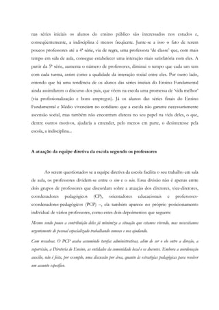 nas séries iniciais os alunos do ensino público são interessados nos estudos e,
conseqüentemente, a indisciplina é menos freqüente. Junte-se a isso o fato de terem
poucos professores até a 4ª série, via de regra, uma professora ‘de classe’ que, com mais
tempo em sala de aula, consegue estabelecer uma interação mais satisfatória com eles. A
partir da 5ª série, aumenta o número de professores, diminui o tempo que cada um tem
com cada turma, assim como a qualidade da interação social entre eles. Por outro lado,
entendo que há uma tendência de os alunos das séries iniciais do Ensino Fundamental
ainda assimilarem o discurso dos pais, que vêem na escola uma promessa de ‘vida melhor’
(via profissionalização e bons empregos). Já os alunos das séries finais do Ensino
Fundamental e Médio vivenciam no cotidiano que a escola não garante necessariamente
ascensão social, mas também não encontram clareza no seu papel na vida deles, o que,
dentre outros motivos, ajudaria a entender, pelo menos em parte, o desinteresse pela
escola, a indisciplina...
A atuação da equipe diretiva da escola segundo os professores
Ao serem questionados se a equipe diretiva da escola facilita o seu trabalho em sala
de aula, os professores dividem-se entre o sim e o não. Essa divisão não é apenas entre
dois grupos de professores que discordam sobre a atuação dos diretores, vice-diretores,
coordenadores pedagógicos (CP), orientadores educacionais e professores-
coordenadores-pedagógicos (PCP) –, ela também aparece no próprio posicionamento
individual de vários professores, como estes dois depoimentos que seguem:
Mesmo sendo pouco a contribuição deles já minimiza a situação que estamos vivendo, mas necessitamos
urgentemente de pessoal especializado trabalhando conosco e nos ajudando.
Com ressalvas. O PCP acaba assumindo tarefas administrativas, além de ser o elo entre a direção, a
supervisão, a Diretoria de Ensino, as entidades da comunidade local e os docentes. Embora a coordenação
auxilie, não é feita, por exemplo, uma discussão por área, quanto às estratégias pedagógicas para resolver
um assunto específico.
 