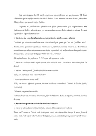 Na amostragem dos 88 professores que responderam ao questionário, 51 deles
afirmaram que a equipe diretiva da escola facilita o seu trabalho em sala de aula, enquanto
34 acreditam que a equipe não facilita.
Seguem as justificativas apresentadas pelos professores que responderam não
facilitam o trabalho, classificadas por ordem decrescente da incidência temática de seus
argumentos e posicionamentos:
1. Omissão de suas funções/distanciamento dos professores e alunos
Os últimos que encontrei acomodavam-se em suas salas e diziam apenas que “isso não é problema meu”;
Muitos alunos apresentam dificuldades relacionadas a problemas auditivos, visuais e se a Coordenação
encaminhasse esses alunos adequadamente aos órgãos responsáveis, eles melhorariam o desempenho escolar.
Muitas vezes a Coordenação Pedagógica prefere não ver o problema;
São muito distantes dos professores. O C.P. quase não aparece na escola;
O diretor e o assistente nunca sequer passam pelas salas de aulas. As crianças nem sabem quem é o
diretor!;
A omissão é muito grande. Quando (eles) faltam nem se percebe;
(Eles) não alteram em nada o nosso trabalho;
Alguns não estão nem aí com nada;
(Eles) são ausentes. Quando aparecem, precisam atender aos chamados da Diretoria de Ensino (papéis,
burocracia);
Falta mais comprometimento deles;
Falta de atuação em suas áreas, envolvendo o grupo de professores. Falta de empenho, ausentam-se demais
da escola.
2. Absorvidos pela rotina administrativa da escola
O excesso de atividades burocráticas impede a atuação deles com professores e alunos;
Tanto a CP quanto a Direção estão preocupados com a parte burocrática (entrega de notas, fichas de
alunos etc.). Falta aquele olhar realmente pedagógico para as necessidades que o professor enfrenta no dia-
a-dia;
 
