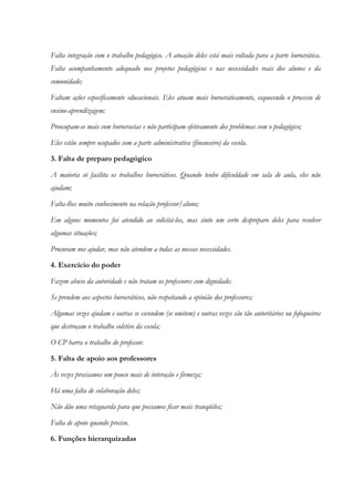 Falta integração com o trabalho pedagógico. A atuação deles está mais voltada para a parte burocrática.
Falta acompanhamento adequado nos projetos pedagógicos e nas necessidades reais dos alunos e da
comunidade;
Faltam ações especificamente educacionais. Eles atuam mais burocraticamente, esquecendo o processo de
ensino-aprendizagem;
Preocupam-se mais com burocracias e não participam efetivamente dos problemas com o pedagógico;
Eles estão sempre ocupados com a parte administrativa (financeiro) da escola.
3. Falta de preparo pedagógico
A maioria só facilita os trabalhos burocráticos. Quando tenho dificuldade em sala de aula, eles não
ajudam;
Falta-lhes muito conhecimento na relação professor/aluno;
Em alguns momentos fui atendido ao solicitá-los, mas sinto um certo despreparo deles para resolver
algumas situações;
Procuram nos ajudar, mas não atendem a todas as nossas necessidades.
4. Exercício do poder
Fazem abuso da autoridade e não tratam os professores com dignidade;
Se prendem aos aspectos burocráticos, não respeitando a opinião dos professores;
Algumas vezes ajudam e outras se escondem (se omitem) e outras vezes são tão autoritários ou fofoqueiros
que destroçam o trabalho coletivo da escola;
O CP barra o trabalho do professor.
5. Falta de apoio aos professores
Às vezes precisamos um pouco mais de interação e firmeza;
Há uma falta de colaboração deles;
Não dão uma retaguarda para que possamos ficar mais tranqüilos;
Falta de apoio quando preciso.
6. Funções hierarquizadas
 