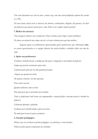 Não estão diretamente nas salas de aula e, muitas vezes, têm uma visão predefinida conforme lhes convêm
ou à DE;
Há uma lacuna abissal entre os interesses dos diretores, coordenadores, dirigentes (do governo) e do ideal
dos professores que querem ensinar para a vida. Deles só são exigidos números positivos.
7. Reféns da estrutura
Não conseguem colaborar com os professores. Poucas reuniões, pouco tempo e muitos problemas;
Os alunos necessitam de mais tempo com eles e de outra estrutura para que haja melhora.
Seguem agora as justificativas apresentadas pelos professores que afirmaram sim,
ao serem questionados se a equipe diretiva da escola facilita o trabalho deles em sala de
aula:
1. Apoio aos professores
Facilitam o trabalho docente, à medida que dão apoio e retaguarda às necessidades do professor;
Sempre que possível, encontramos apoio neles;
Colaboram pelo apoio que nos dão quando precisamos;
Ampara-nos quando necessário;
Me apoiam, orientam e me dão esperança;
Posso contar com eles;
Quando colaboram, tudo sai bem;
Dão apoio para que eu desenvolva meu trabalho;
Todos os profissionais onde leciono são comprometidos e tentam facilitar o máximo possível o trabalho do
professor;
Colaboram apoiando e ajudando;
Facilitam nosso trabalho dando o apoio necessário;
De modo geral servem de apoio ao professor.
2. Atuação pedagógica
Muitas vezes nos auxiliam na prática pedagógica e nas diretrizes a serem tomadas;
Podem auxiliar quanto à preparação dos conteúdos;
 
