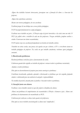 Alguns têm trabalhos bastante interessantes, preocupam com a formação do aluno e o bem-estar do
professor;
Alguns têm experiências anteriores;
Mesmo sem recursos pedagógicos, eles nos auxiliam;
Facilitam porque há um diálogo com a nossa prática pedagógica;
O CP tem papel fundamental no campo pedagógico;
Facilitam nosso trabalho em parte. A Direção ocupa da parte burocrática e da escola como um todo. O
PCP. faz refletir sobre o trabalho de cada um dos professores. Trazem atividades, propõem análises e
estudos. Conversam com alunos encaminhados;
O CP muitas vezes nos auxiliam principalmente em horários de trabalho coletivo;
Trabalhei em várias escolas, mas poucas são aquelas em que o diretor, o CP e o vice-diretor atuam no
trabalho pedagógico do professor. Na escola em que trabalho atualmente, recebemos apoio pedagógico
constante.
3. Resolvendo problemas
Resolvem problemas extraclasse para o funcionamento da escola;
Colaboram quando dão respaldo ao trabalho do professor e tentam resolver os problemas encontrados;
Ajudam a resolver problemas;
Dão apoio no desenvolvimento de projetos para tentar amenizar os problemas;
Contribuem incentivando, ajudando, apoiando e direcionando os problemas que vão surgindo, propondo
soluções e colaborando para um ambiente de amizade e responsabilidade;
Na medida do possível, atuando junto às famílias e buscando resolver os problemas.
4. Atuação junto aos alunos
Facilitam o nosso trabalho somente no que diz respeito à disciplina dos alunos;
Alunos com problemas de comportamento são encaminhados à Direção e chamam os pais. Alunos com
problemas de relacionamento são encaminhados ao PCP;
Colaboram pois conhecem os alunos tanto quanto nós professores;
Dão apoio ao nosso trabalho conscientizando os alunos mais ‘complicados’;
 