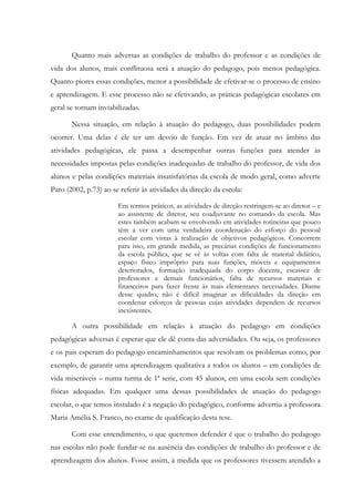 Quanto mais adversas as condições de trabalho do professor e as condições de
vida dos alunos, mais conflituosa será a atuação do pedagogo, pois menos pedagógica.
Quanto piores essas condições, menor a possibilidade de efetivar-se o processo de ensino
e aprendizagem. E esse processo não se efetivando, as práticas pedagógicas escolares em
geral se tornam inviabilizadas.
Nessa situação, em relação à atuação do pedagogo, duas possibilidades podem
ocorrer. Uma delas é ele ter um desvio de função. Em vez de atuar no âmbito das
atividades pedagógicas, ele passa a desempenhar outras funções para atender às
necessidades impostas pelas condições inadequadas de trabalho do professor, de vida dos
alunos e pelas condições materiais insatisfatórias da escola de modo geral, como adverte
Paro (2002, p.73) ao se referir às atividades da direção da escola:
Em termos práticos, as atividades de direção restringem-se ao diretor – e
ao assistente de diretor, seu coadjuvante no comando da escola. Mas
estes também acabam se envolvendo em atividades rotineiras que pouco
têm a ver com uma verdadeira coordenação do esforço do pessoal
escolar com vistas à realização de objetivos pedagógicos. Concorrem
para isso, em grande medida, as precárias condições de funcionamento
da escola pública, que se vê às voltas com falta de material didático,
espaço físico impróprio para suas funções, móveis e equipamentos
deteriorados, formação inadequada do corpo docente, escassez de
professores e demais funcionários, falta de recursos materiais e
financeiros para fazer frente às mais elementares necessidades. Diante
desse quadro, não é difícil imaginar as dificuldades da direção em
coordenar esforços de pessoas cujas atividades dependem de recursos
inexistentes.
A outra possibilidade em relação à atuação do pedagogo em condições
pedagógicas adversas é esperar que ele dê conta das adversidades. Ou seja, os professores
e os pais esperam do pedagogo encaminhamentos que resolvam os problemas como, por
exemplo, de garantir uma aprendizagem qualitativa a todos os alunos – em condições de
vida miseráveis – numa turma de 1ª serie, com 45 alunos, em uma escola sem condições
físicas adequadas. Em qualquer uma dessas possibilidades de atuação do pedagogo
escolar, o que temos instalado é a negação do pedagógico, conforme advertiu a professora
Maria Amélia S. Franco, no exame de qualificação desta tese.
Com esse entendimento, o que queremos defender é que o trabalho do pedagogo
nas escolas não pode fundar-se na ausência das condições de trabalho do professor e de
aprendizagem dos alunos. Fosse assim, à medida que os professores tivessem atendido a
 