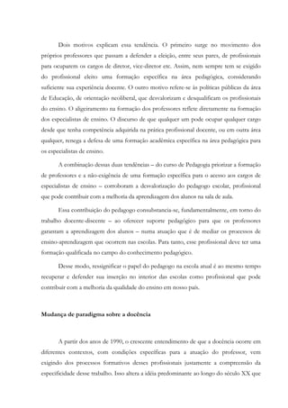 Dois motivos explicam essa tendência. O primeiro surge no movimento dos
próprios professores que passam a defender a eleição, entre seus pares, de profissionais
para ocuparem os cargos de diretor, vice-diretor etc. Assim, nem sempre tem se exigido
do profissional eleito uma formação específica na área pedagógica, considerando
suficiente sua experiência docente. O outro motivo refere-se às políticas públicas da área
de Educação, de orientação neoliberal, que desvalorizam e desqualificam os profissionais
do ensino. O aligeiramento na formação dos professores reflete diretamente na formação
dos especialistas de ensino. O discurso de que qualquer um pode ocupar qualquer cargo
desde que tenha competência adquirida na prática profissional docente, ou em outra área
qualquer, renega a defesa de uma formação acadêmica específica na área pedagógica para
os especialistas de ensino.
A combinação dessas duas tendências – do curso de Pedagogia priorizar a formação
de professores e a não-exigência de uma formação específica para o acesso aos cargos de
especialistas de ensino – corroboram a desvalorização do pedagogo escolar, profissional
que pode contribuir com a melhoria da aprendizagem dos alunos na sala de aula.
Essa contribuição do pedagogo consubstancia-se, fundamentalmente, em torno do
trabalho docente-discente – ao oferecer suporte pedagógico para que os professores
garantam a aprendizagem dos alunos – numa atuação que é de mediar os processos de
ensino-aprendizagem que ocorrem nas escolas. Para tanto, esse profissional deve ter uma
formação qualificada no campo do conhecimento pedagógico.
Desse modo, ressignificar o papel do pedagogo na escola atual é ao mesmo tempo
recuperar e defender sua inserção no interior das escolas como profissional que pode
contribuir com a melhoria da qualidade do ensino em nosso país.
Mudança de paradigma sobre a docência
A partir dos anos de 1990, o crescente entendimento de que a docência ocorre em
diferentes contextos, com condições específicas para a atuação do professor, vem
exigindo dos processos formativos desses profissionais justamente a compreensão da
especificidade desse trabalho. Isso altera a idéia predominante ao longo do século XX que
 