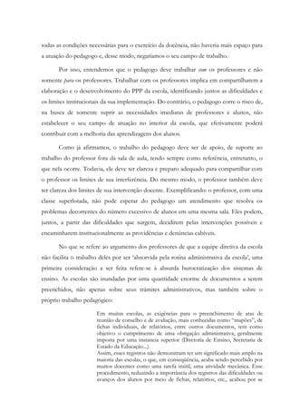 todas as condições necessárias para o exercício da docência, não haveria mais espaço para
a atuação do pedagogo e, desse modo, negaríamos o seu campo de trabalho.
Por isso, entendemos que o pedagogo deve trabalhar com os professores e não
somente para os professores. Trabalhar com os professores implica em compartilharem a
elaboração e o desenvolvimento do PPP da escola, identificando juntos as dificuldades e
os limites institucionais da sua implementação. Do contrário, o pedagogo corre o risco de,
na busca de somente suprir as necessidades imediatas de professores e alunos, não
estabelecer o seu campo de atuação no interior da escola, que efetivamente poderá
contribuir com a melhoria das aprendizagens dos alunos.
Como já afirmamos, o trabalho do pedagogo deve ser de apoio, de suporte ao
trabalho do professor fora da sala de aula, tendo sempre como referência, entretanto, o
que nela ocorre. Todavia, ele deve ter clareza e preparo adequado para compartilhar com
o professor os limites de sua interferência. Do mesmo modo, o professor também deve
ter clareza dos limites de sua intervenção docente. Exemplificando: o professor, com uma
classe superlotada, não pode esperar do pedagogo um atendimento que resolva os
problemas decorrentes do número excessivo de alunos em uma mesma sala. Eles podem,
juntos, a partir das dificuldades que surgem, decidirem pelas intervenções possíveis e
encaminharem institucionalmente as providências e denúncias cabíveis.
No que se refere ao argumento dos professores de que a equipe diretiva da escola
não facilita o trabalho deles por ser ‘absorvida pela rotina administrativa da escola’, uma
primeira consideração a ser feita refere-se à absurda burocratização dos sistemas de
ensino. As escolas são inundadas por uma quantidade enorme de documentos a serem
preenchidos, não apenas sobre seus trâmites administrativos, mas também sobre o
próprio trabalho pedagógico:
Em muitas escolas, as exigências para o preenchimento de atas de
reunião de conselho e de avaliação, mais conhecidas como “mapões”, de
fichas individuais, de relatórios, entre outros documentos, tem como
objetivo o cumprimento de uma obrigação administrativa, geralmente
imposta por uma instancia superior (Diretoria de Ensino, Secretaria de
Estado da Educação...).
Assim, esses registros não demonstram ter um significado mais amplo na
maioria das escolas, o que, em conseqüência, acaba sendo percebido por
muitos docentes como uma tarefa inútil, uma atividade mecânica. Esse
procedimento, reduzindo a importância dos registros das dificuldades ou
avanços dos alunos por meio de fichas, relatórios, etc., acabou por se
 