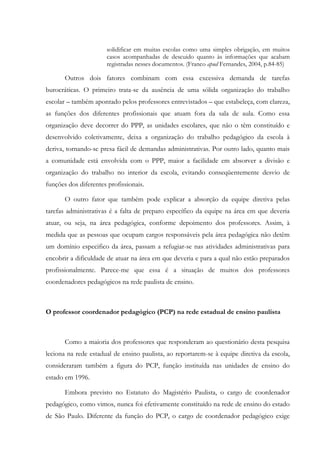 solidificar em muitas escolas como uma simples obrigação, em muitos
casos acompanhadas de descuido quanto às informações que acabam
registradas nesses documentos. (Franco apud Fernandes, 2004, p.84-85)
Outros dois fatores combinam com essa excessiva demanda de tarefas
burocráticas. O primeiro trata-se da ausência de uma sólida organização do trabalho
escolar – também apontado pelos professores entrevistados – que estabeleça, com clareza,
as funções dos diferentes profissionais que atuam fora da sala de aula. Como essa
organização deve decorrer do PPP, as unidades escolares, que não o têm constituído e
desenvolvido coletivamente, deixa a organização do trabalho pedagógico da escola à
deriva, tornando-se presa fácil de demandas administrativas. Por outro lado, quanto mais
a comunidade está envolvida com o PPP, maior a facilidade em absorver a divisão e
organização do trabalho no interior da escola, evitando conseqüentemente desvio de
funções dos diferentes profissionais.
O outro fator que também pode explicar a absorção da equipe diretiva pelas
tarefas administrativas é a falta de preparo específico da equipe na área em que deveria
atuar, ou seja, na área pedagógica, conforme depoimento dos professores. Assim, à
medida que as pessoas que ocupam cargos responsáveis pela área pedagógica não detêm
um domínio especifico da área, passam a refugiar-se nas atividades administrativas para
encobrir a dificuldade de atuar na área em que deveria e para a qual não estão preparados
profissionalmente. Parece-me que essa é a situação de muitos dos professores
coordenadores pedagógicos na rede paulista de ensino.
O professor coordenador pedagógico (PCP) na rede estadual de ensino paulista
Como a maioria dos professores que responderam ao questionário desta pesquisa
leciona na rede estadual de ensino paulista, ao reportarem-se à equipe diretiva da escola,
consideraram também a figura do PCP, função instituída nas unidades de ensino do
estado em 1996.
Embora previsto no Estatuto do Magistério Paulista, o cargo de coordenador
pedagógico, como vimos, nunca foi efetivamente constituído na rede de ensino do estado
de São Paulo. Diferente da função do PCP, o cargo de coordenador pedagógico exige
 