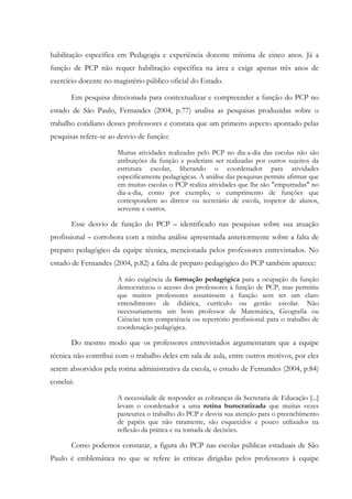 habilitação específica em Pedagogia e experiência docente mínima de cinco anos. Já a
função de PCP não requer habilitação específica na área e exige apenas três anos de
exercício docente no magistério público oficial do Estado.
Em pesquisa direcionada para contextualizar e compreender a função do PCP no
estado de São Paulo, Fernandes (2004, p.77) analisa as pesquisas produzidas sobre o
trabalho cotidiano desses professores e constata que um primeiro aspecto apontado pelas
pesquisas refere-se ao desvio de função:
Muitas atividades realizadas pelo PCP no dia-a-dia das escolas não são
atribuições da função e poderiam ser realizadas por outros sujeitos da
estrutura escolar, liberando o coordenador para atividades
especificamente pedagógicas. A análise das pesquisas permite afirmar que
em muitas escolas o PCP realiza atividades que lhe são "empurradas" no
dia-a-dia, como por exemplo, o cumprimento de funções que
correspondem ao diretor ou secretário de escola, inspetor de alunos,
servente e outros.
Esse desvio de função do PCP – identificado nas pesquisas sobre sua atuação
profissional – corrobora com a minha análise apresentada anteriormente sobre a falta de
preparo pedagógico da equipe técnica, mencionada pelos professores entrevistados. No
estudo de Fernandes (2004, p.82) a falta de preparo pedagógico do PCP também aparece:
A não exigência da formação pedagógica para a ocupação da função
democratizou o acesso dos professores à função de PCP, mas permitiu
que muitos professores assumissem a função sem ter um claro
entendimento de didática, currículo ou gestão escolar. Não
necessariamente um bom professor de Matemática, Geografia ou
Ciências tem competência ou repertório profissional para o trabalho de
coordenação pedagógica.
Do mesmo modo que os professores entrevistados argumentaram que a equipe
técnica não contribui com o trabalho deles em sala de aula, entre outros motivos, por eles
serem absorvidos pela rotina administrativa da escola, o estudo de Fernandes (2004, p.84)
conclui:
A necessidade de responder as cobranças da Secretaria de Educação [...]
levam o coordenador a uma rotina burocratizada que muitas vezes
pasteuriza o trabalho do PCP e desvia sua atenção para o preenchimento
de papéis que não raramente, são esquecidos e pouco utilizados na
reflexão da prática e na tomada de decisões.
Como podemos constatar, a figura do PCP nas escolas públicas estaduais de São
Paulo é emblemática no que se refere às críticas dirigidas pelos professores à equipe
 