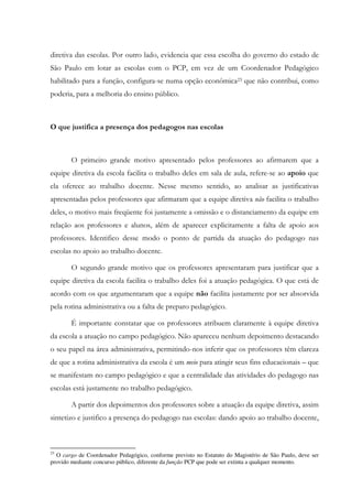 diretiva das escolas. Por outro lado, evidencia que essa escolha do governo do estado de
São Paulo em lotar as escolas com o PCP, em vez de um Coordenador Pedagógico
habilitado para a função, configura-se numa opção econômica23 que não contribui, como
poderia, para a melhoria do ensino público.
O que justifica a presença dos pedagogos nas escolas
O primeiro grande motivo apresentado pelos professores ao afirmarem que a
equipe diretiva da escola facilita o trabalho deles em sala de aula, refere-se ao apoio que
ela oferece ao trabalho docente. Nesse mesmo sentido, ao analisar as justificativas
apresentadas pelos professores que afirmaram que a equipe diretiva não facilita o trabalho
deles, o motivo mais freqüente foi justamente a omissão e o distanciamento da equipe em
relação aos professores e alunos, além de aparecer explicitamente a falta de apoio aos
professores. Identifico desse modo o ponto de partida da atuação do pedagogo nas
escolas no apoio ao trabalho docente.
O segundo grande motivo que os professores apresentaram para justificar que a
equipe diretiva da escola facilita o trabalho deles foi a atuação pedagógica. O que está de
acordo com os que argumentaram que a equipe não facilita justamente por ser absorvida
pela rotina administrativa ou a falta de preparo pedagógico.
É importante constatar que os professores atribuem claramente à equipe diretiva
da escola a atuação no campo pedagógico. Não apareceu nenhum depoimento destacando
o seu papel na área administrativa, permitindo-nos inferir que os professores têm clareza
de que a rotina administrativa da escola é um meio para atingir seus fins educacionais – que
se manifestam no campo pedagógico e que a centralidade das atividades do pedagogo nas
escolas está justamente no trabalho pedagógico.
A partir dos depoimentos dos professores sobre a atuação da equipe diretiva, assim
sintetizo e justifico a presença do pedagogo nas escolas: dando apoio ao trabalho docente,
23
O cargo de Coordenador Pedagógico, conforme previsto no Estatuto do Magistério de São Paulo, deve ser
provido mediante concurso público, diferente da função PCP que pode ser extinta a qualquer momento.
 