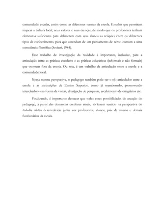 comunidade escolar, assim como as diferentes turmas da escola. Estudos que permitam
mapear a cultura local, seus valores e suas crenças, de modo que os professores tenham
elementos suficientes para debaterem com seus alunos as relações entre os diferentes
tipos de conhecimento, para que ascendam de um pensamento de senso comum a uma
consciência filosófica (Saviani, 1984).
Esse trabalho de investigação da realidade é importante, inclusive, para a
articulação entre as práticas escolares e as práticas educativas (informais e não formais)
que ocorrem fora da escola. Ou seja, é um trabalho de articulação entre a escola e a
comunidade local.
Nessa mesma perspectiva, o pedagogo também pode ser o elo articulador entre a
escola e as instituições de Ensino Superior, como já mencionado, promovendo
intercâmbios em forma de visitas, divulgação de pesquisas, recebimento de estagiários etc.
Finalizando, é importante destacar que todas essas possibilidades de atuação do
pedagogo, a partir das demandas escolares atuais, só fazem sentido na perspectiva do
trabalho coletivo desenvolvido junto aos professores, alunos, pais de alunos e demais
funcionários da escola.
 