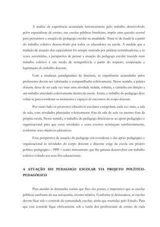 A análise da experiência acumulada historicamente pelo trabalho desenvolvido
pelos especialistas de ensino, nas escolas públicas brasileiras, impõe uma questão central
para pensarmos a atuação do pedagogo escolar na atualidade. Trata-se de fundá-la a partir
do trabalho coletivo desenvolvido por todos os educadores na escola. À medida que a
tradição de atuação dos especialistas foi sempre marcada por práticas centralizadoras, e às
vezes autoritárias, a perspectiva de pensar a atuação do pedagogo escolar inserida num
trabalho coletivo é um modo de ressignificá-la a partir do respeito, cooperação e
legitimação do trabalho docente.
Com a mudança paradigmática da docência, as experiências acumuladas pelos
professores devem ser valorizadas e compartilhadas coletivamente. Nesse sentido, a prática
docente deixa de ser cada vez mais uma atividade isolada, solitária, e caminha em direção a
um trabalho articulado coletivamente dentro da escola. Assim, o trabalho do pedagogo deve
voltar-se para coordenar os momentos e espaços de encontros do corpo docente.
Por outro lado os processos educativos escolares extrapolam, cada vez mais, a sala
de aula, com atividades planejadas coletivamente fora da sala de aula ou mesmo fora da
própria escola. Nesse sentido, o trabalho do pedagogo direciona-se ao apoio pedagógico e
organizacional para que essas atividades e esses eventos aconteçam satisfatoriamente,
conforme seus objetivos educativos.
Essa perspectiva de atuação do pedagogo em coordenar e dar apoio pedagógico e
organizacional às atividades do corpo docente e discente exige da escola um projeto
político pedagógico – PPP – como instrumento que lhe garanta desenvolver um trabalho
coletivo voltado aos seus fins educacionais.
A ATUAÇÃO DO PEDAGOGO ESCOLAR VIA PROJETO POLÍTICO-
PEDAGÓGICO
Para atender às demandas sociais que lhes são postas, é imperativo que as escolas
públicas usufruam da sua autonomia, mesmo relativa. Conforme já destacamos, as escolas
devem ficar sob o controle da comunidade escolar, ainda que mantidas pelo Estado. Para
que esse controle fique efetivamente sob a tutela dos profissionais de ensino de cada
 