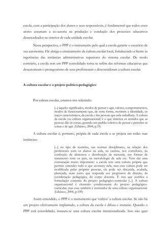 escola, com a participação dos alunos e seus responsáveis, é fundamental que todos esses
atores assumam a co-autoria na produção e condução dos processos educativos
desencadeados no interior de cada unidade escolar.
Nessa perspectiva, o PPP é o instrumento pelo qual a escola garante o exercício de
sua autonomia. Ele abriga o enraizamento da cultura escolar local, fortalecendo-a frente às
ingerências das instâncias administrativas superiores do sistema escolar. De modo
contrário, a escola sem um PPP consolidado torna-se refém das reformas educativas que
desautorizam o protagonismo de seus profissionais e desconsideram a cultura escolar.
A cultura escolar e o projeto político-pedagógico
Por cultura escolar, estamos nos referindo:
[...] àqueles significados, modos de pensar e agir, valores, comportamentos,
modos de funcionamento que, de certa forma, mostram a identidade, os
traços característicos, da escola e das pessoas que nela trabalham. A cultura
da escola (ou cultura organizacional) é o que sintetiza os sentidos que as
pessoas dão às coisas, gerando um padrão coletivo de pensar e perceber as
coisas e de agir. (Libâneo, 2004, p.33)
A cultura escolar é, portanto, própria de cada escola e se projeta em todas suas
instâncias:
[...] no tipo de reuniões, nas normas disciplinares, na relação dos
professores com os alunos na aula, na cantina, nos corredores, na
confecção de alimentos e distribuição da merenda, nas formas de
tratamento com os pais, na metodologia de aula etc. Vem daí uma
constatação muito importante: a escola tem uma cultura própria que
permite entender tudo o que acontece nela, mas essa cultura pode ser
modificada pelas próprias pessoas, ela pode ser discutida, avaliada,
planejada, num rumo que responda aos propósitos da direção, da
coordenação pedagógica, do corpo docente. É isso que justifica a
formulação conjunta do projeto pedagógico-curricular [...]. A cultura
organizacional é elemento condicionante do projeto pedagógico-
curricular, mas esse também é instituidor de uma cultura organizacional.
(Libâneo, 2004, p.109)
Assim entendido, o PPP é o instrumento que ‘cultiva’ a cultura escolar. Se não há
um projeto efetivamente implantado, a cultura da escola é difusa e mutante. Quando o
PPP está consolidado, instaura-se uma cultura escolar intencionalizada. Isso não quer
 