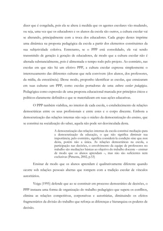 dizer que é congelada, pois ela se altera à medida que os agentes escolares vão mudando,
ou seja, uma vez que os educadores e os alunos da escola são outros, a cultura escolar vai
se alterando, principalmente com a troca dos educadores. Cada grupo destes imprime
uma dinâmica na proposta pedagógica da escola a partir dos elementos constituintes da
sua subjetividade coletiva. Entretanto, se o PPP está consolidado, ele vai sendo
transmitido de geração à geração de educadores, de modo que a cultura escolar não é
alterada substancialmente, pois é alimentada o tempo todo pelo projeto. Ao contrário, nas
escolas em que não há um efetivo PPP, a cultura escolar expressa simplesmente o
intercruzamento das diferentes culturas que nela convivem (dos alunos, dos professores,
da mídia, da etnociência). Desse modo, proponho identificar as escolas, que enraizaram
em suas culturas um PPP, como escolas portadoras de uma cultura escolar pedagógica.
Pedagógica como expressão de uma proposta educacional marcada por princípios éticos e
políticos claramente definidos e que se materializam em suas ações educativas.
O PPP também viabiliza, no interior de cada escola, o estabelecimento de relações
democráticas entre os seus profissionais e entre estes e o corpo discente. Embora a
democratização das relações internas não seja o núcleo da democratização do ensino, que
se constitui na socialização do saber, aquela não pode ser desvinculada desta.
A democratização das relações internas da escola constitui mediação para
a democratização da educação, o que não significa diminuir sua
importância; pelo contrário, significa considerá-la condição sine qua non
desta, porém não a única. As relações democráticas na escola, a
participação nas decisões, o envolvimento da equipe de professores no
trabalho são mediações básicas ao objetivo do trabalho docente – ensinar
de modo que os alunos aprendam –, mas não são suficientes nem
exclusivas (Pimenta, 2002, p.53)
Ensinar de modo que os alunos aprendam é qualitativamente diferente quando
ocorre sob relações pessoais abertas que rompem com a tradição escolar de vínculos
autoritários.
Veiga (1995) defende que ao se constituir em processo democrático de decisões, o
PPP instaura uma forma de organização do trabalho pedagógico que supera os conflitos,
elimina as relações competitivas, corporativas e autoritárias, diminuindo os efeitos
fragmentários da divisão do trabalho que reforça as diferenças e hierarquiza os poderes de
decisão.
 