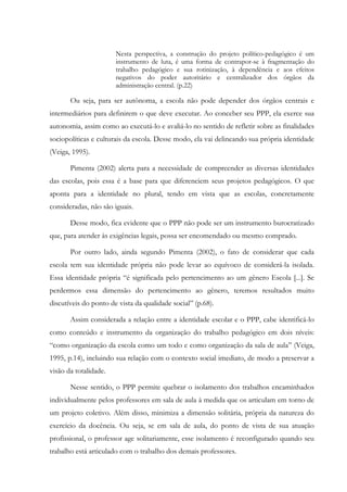 Nesta perspectiva, a construção do projeto político-pedagógico é um
instrumento de luta, é uma forma de contrapor-se à fragmentação do
trabalho pedagógico e sua rotinização, à dependência e aos efeitos
negativos do poder autoritário e centralizador dos órgãos da
administração central. (p.22)
Ou seja, para ser autônoma, a escola não pode depender dos órgãos centrais e
intermediários para definirem o que deve executar. Ao conceber seu PPP, ela exerce sua
autonomia, assim como ao executá-lo e avaliá-lo no sentido de refletir sobre as finalidades
sociopolíticas e culturais da escola. Desse modo, ela vai delineando sua própria identidade
(Veiga, 1995).
Pimenta (2002) alerta para a necessidade de compreender as diversas identidades
das escolas, pois essa é a base para que diferenciem seus projetos pedagógicos. O que
aponta para a identidade no plural, tendo em vista que as escolas, concretamente
consideradas, não são iguais.
Desse modo, fica evidente que o PPP não pode ser um instrumento burocratizado
que, para atender às exigências legais, possa ser encomendado ou mesmo comprado.
Por outro lado, ainda segundo Pimenta (2002), o fato de considerar que cada
escola tem sua identidade própria não pode levar ao equívoco de considerá-la isolada.
Essa identidade própria “é significada pelo pertencimento ao um gênero Escola [...]. Se
perdermos essa dimensão do pertencimento ao gênero, teremos resultados muito
discutíveis do ponto de vista da qualidade social” (p.68).
Assim considerada a relação entre a identidade escolar e o PPP, cabe identificá-lo
como conteúdo e instrumento da organização do trabalho pedagógico em dois níveis:
“como organização da escola como um todo e como organização da sala de aula” (Veiga,
1995, p.14), incluindo sua relação com o contexto social imediato, de modo a preservar a
visão da totalidade.
Nesse sentido, o PPP permite quebrar o isolamento dos trabalhos encaminhados
individualmente pelos professores em sala de aula à medida que os articulam em torno de
um projeto coletivo. Além disso, minimiza a dimensão solitária, própria da natureza do
exercício da docência. Ou seja, se em sala de aula, do ponto de vista de sua atuação
profissional, o professor age solitariamente, esse isolamento é reconfigurado quando seu
trabalho está articulado com o trabalho dos demais professores.
 