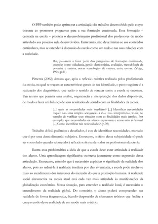 O PPP também pode aprimorar a articulação do trabalho desenvolvido pelo corpo
docente ao promover programas para a sua formação continuada. Essa formação –
centrada na escola – propicia o desenvolvimento profissional dos professores de modo
articulado aos projetos nela desenvolvidos. Entretanto, não deve limitar-se aos conteúdos
curriculares, mas se estender à discussão da escola como um todo e nas suas relações com
a sociedade.
Daí, passarem a fazer parte dos programas de formação continuada,
questões como cidadania, gestão democrática, avaliação, metodologia de
pesquisa e ensino, novas tecnologias de ensino, entre outras. (Veiga,
1995, p.21)
Pimenta (2002) destaca que, após a reflexão coletiva realizada pelos profissionais
da escola, na qual se traçam as características gerais de sua identidade, o passo seguinte é a
realização dos diagnósticos, que terão o sentido de retratar como a escola se encontra.
Um retrato que permita uma análise, organização e interpretação dos dados disponíveis,
de modo a fazer um balanço de seus resultados de acordo com as finalidades da escola.
[...] quais as necessidades mais imediatas? [...] Identificar necessidades
requer não uma simples adequação a elas, mas interpretá-las, lê-las, no
sentido de verificar seus vínculos com as finalidades mais amplas. Por
exemplo: que necessidades os alunos expressam e como nós as lemos?
[...] Como identificar tais necessidades? (p.70)
Trabalho difícil, polêmico e desafiador, é este de identificar necessidades, marcado
que é por uma densa dimensão subjetiva. Entretanto, o efeito dessa subjetividade só pode
ser controlado quando submetido à reflexão coletiva de todos os profissionais da escola.
Ilustra essa problemática a idéia de que a escola deve estar articulada à realidade
dos alunos. Uma aprendizagem significativa ocorreria justamente como expressão dessa
articulação. Entretanto, entendo que é necessário explicitar o significado de realidade dos
alunos, pois ao reduzi-la à realidade imediata por eles vivenciada, a escola pode atrelar-se
mais ao atendimento dos interesses do mercado do que à promoção humana. A realidade
social circunscrita na escola atual está cada vez mais articulada às manifestações da
globalização econômica. Nessa situação, para entender a realidade local, é necessário o
entendimento da realidade global. Do contrário, o aluno poderá compreender sua
realidade de forma fragmentada, ficando desprovido de elementos teóricos que facilite a
compreensão dessa realidade de um modo mais unitário.
 