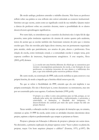 De modo análogo, podemos entender o trabalho docente. Não basta ao professor
refletir sobre sua prática se essa reflexão não estiver articulada ao contexto institucional-
histórico em que ocorre, assim como ao significado social de seu trabalho. Quanto maior
a clareza do professor sobre seu exercício docente, maior a possibilidade de os alunos
desenvolverem aprendizagens significativas.
Por outro lado, se entendemos que o exercício da docência não é cópia fiel de algo
prescrito, tanto pelas instâncias superiores do sistema de ensino quanto pela academia,
temos de aceitar que as escolas também não funcionam somente do jeito que o sistema
escolar quer. Elas são movidas pela lógica desse sistema, mas em permanente negociação
para atender, ainda que parcialmente, aos anseios de pais, alunos e professores. Essa
relação de escola, como instituição estatal, e a comunidade escolar é sempre tensa, pois
expressa conflitos de interesses, freqüentemente antagônicos. A esse respeito, Alves
(2003, p.85) destaca:
[...] a escola tem uma história diferente da oficial que se caracterizou por
mostrar a incompetência permanente da escola, a má formação de seus
professores, as carências crescentes de seus alunos e a indiferença dos
pais, o que seria redimido pelas sucessivas políticas oficiais.
De outro modo, na construção do PPP, cada escola mobiliza-se para escrever a sua
própria história, de modo a impedir que a história oficial escreva por ela.
No que se refere à flexibilidade do PPP, entendo que ela está implícita à sua
própria constituição. Ele não é flexível por si, como documento ou instrumento, mas sim
por ser construído pelos seus agentes. Conforme Sacristán (1999, p.64):
O projeto ou a idéia é como uma partitura para ser lida, porque, ao ser
realizada pelas ações são introduzidas a indeterminação, a autonomia, a
criatividade, as limitações, a liberdade dos intérpretes. O
desenvolvimento do currículo por meio das ações sempre faz dele um
projeto flexível.
Nesse sentido, a educação escolar é sempre um projeto de intenções que, no entanto,
orientam as ações. O PPP da escola, assim como as atividades docentes decorrentes desse
projeto, aspiram a objetivos predeterminados que sempre se projetam ao futuro.
Projetar e planejar em Educação é diferente de projetar e planejar em outras áreas.
No dicionário, a primeira explicação de planejar aparece como “fazer o plano ou planta de;
projetar, traçar: Um bom arquiteto planejará o edifício” (Ferreira, 1975, p.1097). Do
 