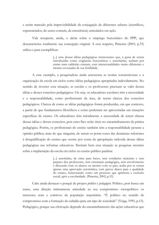 e assim marcado pela imprevisibilidade da conjugação de diferentes saberes (científicos,
experenciados, do senso comum, da etnociência) articulados em ação.
Vale recuperar, ainda, o alerta sobre o emprego burocrático do PPP, que
descaracteriza totalmente sua concepção original. A esse respeito, Pimenta (2003, p.33)
utiliza-o para exemplificar:
[...] uma dessas idéias pedagógicas interessantes que, à guisa de serem
introduzidas como exigências burocráticas e autoritárias, acabam por
entrar num caldeirão comum, com intencionalidades muito diferentes e
mesmo esvaziadas de sua fertilidade.
A esse exemplo, a pesquisadora ainda acrescenta as teorias construtivistas e a
organização da escola em ciclos como idéias pedagógicas apropriadas indevidamente. No
sentido de inverter essa situação, as escolas e os professores precisam se valer dessas
idéias e desses conceitos pedagógicos. Ou seja, os educadores escolares têm a necessidade
e a responsabilidade, como profissionais da área, de terem clareza dos conceitos
pedagógicos. Clareza de como as idéias pedagógicas foram produzidas, em que contexto,
a partir de que fundamentos filosóficos e como poderiam ser aproveitadas em situações
específicas de ensino. Os educadores têm inicialmente a necessidade de terem clareza
dessas idéias e desses conceitos, pois estes lhes serão úteis no encaminhamento da prática
pedagógica. Porém, os profissionais do ensino também têm a responsabilidade perante a
opinião pública, mais do que ninguém, de serem os porta-vozes das denúncias referentes
à desqualificação do ensino que ocorre por conta da apropriação indevida dessas idéias
pedagógicas nas reformas educativas. Ilustram bem essa situação as pesquisas recentes
sobre a implantação da escola em ciclos no ensino público paulista:
[...] autoritária, de cima para baixo, sem condições materiais e sem
preparo dos professores, sem orientação pedagógica, sem envolvimento
e discussão com os alunos ou mesmo com os pais, acaba por se tornar
apenas uma aprovação automática, com graves danos para a qualidade
do ensino, funcionando como um processo que aprimora a exclusão
social, após a escolaridade. (Pimenta, 2002, p.33)
Cabe ainda destacar o porquê de projeto político e pedagógico. Político, pois busca um
rumo, uma direção intimamente articulada ao seu compromisso sóciopolítico: os
interesses reais e coletivos da população majoritária. “É político no sentido de
compromisso com a formação do cidadão para um tipo de sociedade” (Veiga, 1995, p.13).
Pedagógico, porque sua efetivação depende do encaminhamento das ações educativas que
 