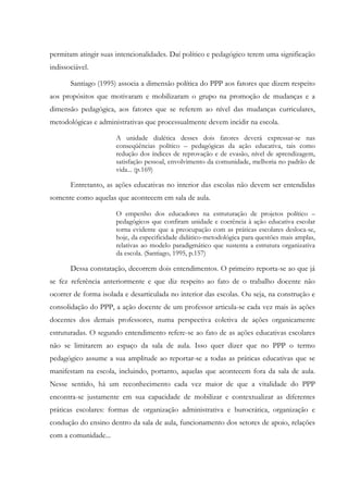 permitam atingir suas intencionalidades. Daí político e pedagógico terem uma significação
indissociável.
Santiago (1995) associa a dimensão política do PPP aos fatores que dizem respeito
aos propósitos que motivaram e mobilizaram o grupo na promoção de mudanças e a
dimensão pedagógica, aos fatores que se referem ao nível das mudanças curriculares,
metodológicas e administrativas que processualmente devem incidir na escola.
A unidade dialética desses dois fatores deverá expressar-se nas
conseqüências político – pedagógicas da ação educativa, tais como
redução dos índices de reprovação e de evasão, nível de aprendizagem,
satisfação pessoal, envolvimento da comunidade, melhoria no padrão de
vida... (p.169)
Entretanto, as ações educativas no interior das escolas não devem ser entendidas
somente como aquelas que acontecem em sala de aula.
O empenho dos educadores na estruturação de projetos político –
pedagógicos que confiram unidade e coerência à ação educativa escolar
torna evidente que a preocupação com as práticas escolares desloca-se,
hoje, da especificidade didático-metodológica para questões mais amplas,
relativas ao modelo paradigmático que sustenta a estrutura organizativa
da escola. (Santiago, 1995, p.157)
Dessa constatação, decorrem dois entendimentos. O primeiro reporta-se ao que já
se fez referência anteriormente e que diz respeito ao fato de o trabalho docente não
ocorrer de forma isolada e desarticulada no interior das escolas. Ou seja, na construção e
consolidação do PPP, a ação docente de um professor articula-se cada vez mais às ações
docentes dos demais professores, numa perspectiva coletiva de ações organicamente
estruturadas. O segundo entendimento refere-se ao fato de as ações educativas escolares
não se limitarem ao espaço da sala de aula. Isso quer dizer que no PPP o termo
pedagógico assume a sua amplitude ao reportar-se a todas as práticas educativas que se
manifestam na escola, incluindo, portanto, aquelas que acontecem fora da sala de aula.
Nesse sentido, há um reconhecimento cada vez maior de que a vitalidade do PPP
encontra-se justamente em sua capacidade de mobilizar e contextualizar as diferentes
práticas escolares: formas de organização administrativa e burocrática, organização e
condução do ensino dentro da sala de aula, funcionamento dos setores de apoio, relações
com a comunidade...
 