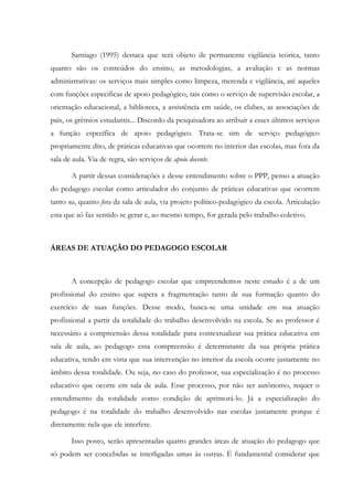 Santiago (1995) destaca que será objeto de permanente vigilância teórica, tanto
quanto são os conteúdos do ensino, as metodologias, a avaliação e as normas
administrativas: os serviços mais simples como limpeza, merenda e vigilância, até aqueles
com funções especificas de apoio pedagógico, tais como o serviço de supervisão escolar, a
orientação educacional, a biblioteca, a assistência em saúde, os clubes, as associações de
pais, os grêmios estudantis... Discordo da pesquisadora ao atribuir a esses últimos serviços
a função específica de apoio pedagógico. Trata-se sim de serviço pedagógico
propriamente dito, de práticas educativas que ocorrem no interior das escolas, mas fora da
sala de aula. Via de regra, são serviços de apoio docente.
A partir dessas considerações e desse entendimento sobre o PPP, penso a atuação
do pedagogo escolar como articulador do conjunto de práticas educativas que ocorrem
tanto na, quanto fora da sala de aula, via projeto político-pedagógico da escola. Articulação
esta que só faz sentido se gerar e, ao mesmo tempo, for gerada pelo trabalho coletivo.
ÁREAS DE ATUAÇÃO DO PEDAGOGO ESCOLAR
A concepção de pedagogo escolar que empreendemos neste estudo é a de um
profissional do ensino que supera a fragmentação tanto de sua formação quanto do
exercício de suas funções. Desse modo, busca-se uma unidade em sua atuação
profissional a partir da totalidade do trabalho desenvolvido na escola. Se ao professor é
necessário a compreensão dessa totalidade para contextualizar sua prática educativa em
sala de aula, ao pedagogo essa compreensão é determinante da sua própria prática
educativa, tendo em vista que sua intervenção no interior da escola ocorre justamente no
âmbito dessa totalidade. Ou seja, no caso do professor, sua especialização é no processo
educativo que ocorre em sala de aula. Esse processo, por não ser autônomo, requer o
entendimento da totalidade como condição de aprimorá-lo. Já a especialização do
pedagogo é na totalidade do trabalho desenvolvido nas escolas justamente porque é
diretamente nela que ele interfere.
Isso posto, serão apresentadas quatro grandes áreas de atuação do pedagogo que
só podem ser concebidas se interligadas umas às outras. É fundamental considerar que
 