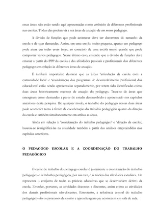 essas áreas não estão sendo aqui apresentadas como atribuições de diferentes profissionais
nas escolas. Todas elas podem vir a ser áreas de atuação de um mesmo pedagogo.
A divisão de funções que pode acontecer deve ser decorrente do tamanho da
escola e de suas demandas. Assim, em uma escola muito pequena, apenas um pedagogo
pode atuar em todas essas áreas, ao contrário de uma escola muito grande que pode
comportar vários pedagogos. Nesse último caso, entendo que a divisão de funções deve
emanar a partir do PPP da escola e das afinidades pessoais e profissionais dos diferentes
pedagogos em relação às diferentes áreas de atuação.
É também importante destacar que as áreas ‘articulação da escola com a
comunidade local’ e ‘coordenação dos programas de desenvolvimento profissional dos
educadores’ estão sendo apresentadas separadamente, por terem sido identificadas como
duas áreas historicamente recentes de atuação do pedagogo. Trata-se de áreas que
emergiram como demandas a partir do estudo desenvolvido e apresentado nos capítulos
anteriores desta pesquisa. De qualquer modo, o trabalho do pedagogo nessas duas áreas
pode acontecer tanto à frente da coordenação do trabalho pedagógico quanto da direção
da escola e também simultaneamente em ambas as áreas.
Ainda em relação à ‘coordenação do trabalho pedagógico’ e ‘direção da escola’,
buscou-se ressignificá-las na atualidade também a partir das análises empreendidas nos
capítulos anteriores.
O PEDAGOGO ESCOLAR E A COORDENAÇÃO DO TRABALHO
PEDAGÓGICO
O cerne do trabalho do pedagogo escolar é justamente a coordenação do trabalho
pedagógico e o trabalho pedagógico, por sua vez, é o núcleo das atividades escolares. Ele
representa o conjunto de todas as práticas educativas que se desenvolvem dentro da
escola. Envolve, portanto, as atividades docentes e discentes, assim como as atividades
dos demais profissionais não-docentes. Entretanto, a referência central do trabalho
pedagógico são os processos de ensino e aprendizagem que acontecem em sala de aula.
 
