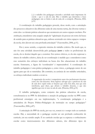 [...] o trabalho dos pedagogos circunda a atividade mais importante da
escola – que é a sala de aula. Mas o trabalho que determina o fazer
pedagógico não se limita à sala de aula; ele a extrapola. (Pimenta, 2002,
p.51)
A coordenação do trabalho pedagógico procede, desse modo, com a articulação
dos processos educativos das diferentes aulas de uma mesma turma, das diversas turmas e
entre elas e as demais práticas educativas que acontecem em outros espaços escolares. Por
coordenação, entendemos uma acepção ampla de “aglutinação de pessoas em torno da busca
de sentido para as práticas educativas que, embora ocorrendo em vários espaços e tempos
da escola, têm (devem ter) uma profunda articulação” (Vasconcellos, 2006, p.11).
Ela é, nesse sentido, a expressão máxima do trabalho coletivo. De modo que, se
não for uma atividade desenvolvida pelo pedagogo junto a todos os profissionais da
escola, ela se destitui daquilo que a constitui. Em termos efetivos, se ela não expressar a
síntese do trabalho coletivo, deixa de ser coordenação à medida que a entendemos como
esse somatório dos esforços individuais na busca dos fins educacionais do trabalho
escolar. Entretanto, a figura do ‘coordenador’ é imprescindível. A coordenação do
trabalho pedagógico é uma prática pedagógica e, como vimos, a pedagogia carece de um
agente para que ela se materialize. Do contrário, na ausência de um trabalho articulador,
os esforços individuais tendem a esvair-se.
A organização da escola é competência tanto dos profissionais docentes
como dos não-docentes. Seria ingênuo advogar que o professor de sala
de aula deve suprir todas as funções que estão fora dela, mas que nela
interferem, quer dizer, que afetam o trabalho docente, o que não
significa que este só atue na sala de aula. (Pimenta, 2002, p.55)
O trabalho pedagógico, como conjunto das práticas educativas da escola,
consubstancia-se no PPP. Se defendemos a atuação do pedagogo escolar via PPP, como
profissional estratégico em sua implementação, “a coordenação pedagógica é a
articuladora do Projeto Político-Pedagógico da instituição no campo pedagógico”
(Vasconcellos, 2006, p.87).
A articulação do PPP da escola, por sua vez, remete-se o tempo todo ao currículo
escolar. Daí, a necessidade de o pedagogo escolar ser um profundo conhecedor de
currículo, em seu sentido amplo. É no currículo escolar que se expressa o conhecimento
escolar como intercruzamento dos diferentes saberes, dos diferentes tipos de
 