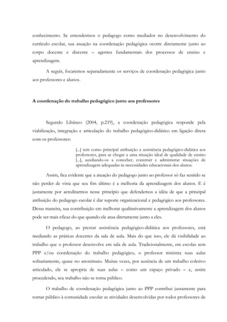 conhecimento. Se entendermos o pedagogo como mediador no desenvolvimento do
currículo escolar, sua atuação na coordenação pedagógica ocorre diretamente junto ao
corpo docente e discente – agentes fundamentais dos processos de ensino e
aprendizagem.
A seguir, focaremos separadamente os serviços de coordenação pedagógica junto
aos professores e alunos.
A coordenação do trabalho pedagógico junto aos professores
Segundo Libâneo (2004, p.219), a coordenação pedagógica responde pela
viabilização, integração e articulação do trabalho pedagógico-didático em ligação direta
com os professores:
[...] tem como principal atribuição a assistência pedagógico-didática aos
professores, para se chegar a uma situação ideal de qualidade de ensino
[...], auxiliando-os a conceber, construir e administrar situações de
aprendizagem adequadas às necessidades educacionais dos alunos.
Assim, fica evidente que a atuação do pedagogo junto ao professor só faz sentido se
não perder de vista que seu fim último é a melhoria da aprendizagem dos alunos. E é
justamente por acreditarmos nesse princípio que defendemos a idéia de que a principal
atribuição do pedagogo escolar é dar suporte organizacional e pedagógico aos professores.
Dessa maneira, sua contribuição em melhorar qualitativamente a aprendizagem dos alunos
pode ser mais eficaz do que quando ele atua diretamente junto a eles.
O pedagogo, ao prestar assistência pedagógico-didática aos professores, está
mediando as práticas docentes da sala de aula. Mais do que isso, ele dá visibilidade ao
trabalho que o professor desenvolve em sala de aula. Tradicionalmente, em escolas sem
PPP e/ou coordenação do trabalho pedagógico, o professor ministra suas aulas
solitariamente, quase no anonimato. Muitas vezes, por ausência de um trabalho coletivo
articulado, ele se apropria de suas aulas – como um espaço privado – e, assim
procedendo, seu trabalho não se torna público.
O trabalho de coordenação pedagógica junto ao PPP contribui justamente para
tornar público à comunidade escolar as atividades desenvolvidas por todos professores de
 