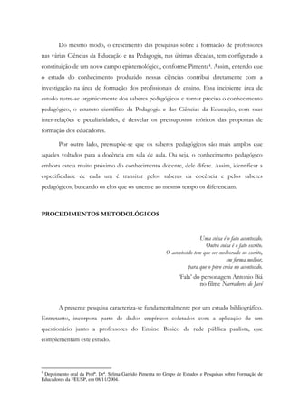 Do mesmo modo, o crescimento das pesquisas sobre a formação de professores
nas várias Ciências da Educação e na Pedagogia, nas últimas décadas, tem configurado a
constituição de um novo campo epistemológico, conforme Pimenta4. Assim, entendo que
o estudo do conhecimento produzido nessas ciências contribui diretamente com a
investigação na área de formação dos profissionais de ensino. Essa incipiente área de
estudo nutre-se organicamente dos saberes pedagógicos e tornar preciso o conhecimento
pedagógico, o estatuto científico da Pedagogia e das Ciências da Educação, com suas
inter-relações e peculiaridades, é desvelar os pressupostos teóricos das propostas de
formação dos educadores.
Por outro lado, pressupõe-se que os saberes pedagógicos são mais amplos que
aqueles voltados para a docência em sala de aula. Ou seja, o conhecimento pedagógico
embora esteja muito próximo do conhecimento docente, dele difere. Assim, identificar a
especificidade de cada um é transitar pelos saberes da docência e pelos saberes
pedagógicos, buscando os elos que os unem e ao mesmo tempo os diferenciam.
PROCEDIMENTOS METODOLÓGICOS
Uma coisa é o fato acontecido.
Outra coisa é o fato escrito.
O acontecido tem que ser melhorado no escrito,
em forma melhor,
para que o povo creia no acontecido.
‘Fala’ do personagem Antonio Biá
no filme Narradores de Javé
A presente pesquisa caracteriza-se fundamentalmente por um estudo bibliográfico.
Entretanto, incorpora parte de dados empíricos coletados com a aplicação de um
questionário junto a professores do Ensino Básico da rede pública paulista, que
complementam este estudo.
4
Depoimento oral da Profª. Drª. Selma Garrido Pimenta no Grupo de Estudos e Pesquisas sobre Formação de
Educadores da FEUSP, em 08/11/2004.
 