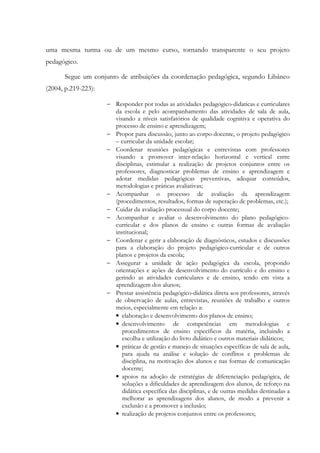 uma mesma turma ou de um mesmo curso, tornando transparente o seu projeto
pedagógico.
Segue um conjunto de atribuições da coordenação pedagógica, segundo Libâneo
(2004, p.219-223):
− Responder por todas as atividades pedagógico-didaticas e curriculares
da escola e pelo acompanhamento das atividades de sala de aula,
visando a níveis satisfatórios de qualidade cognitiva e operativa do
processo de ensino e aprendizagem;
− Propor para discussão, junto ao corpo docente, o projeto pedagógico
– curricular da unidade escolar;
− Coordenar reuniões pedagógicas e entrevistas com professores
visando a promover inter-relação horizontal e vertical entre
disciplinas, estimular a realização de projetos conjuntos entre os
professores, diagnosticar problemas de ensino e aprendizagem e
adotar medidas pedagógicas preventivas, adequar conteúdos,
metodologias e práticas avaliativas;
− Acompanhar o processo de avaliação da aprendizagem
(procedimentos, resultados, formas de superação de problemas, etc.);
− Cuidar da avaliação processual do corpo docente;
− Acompanhar e avaliar o desenvolvimento do plano pedagógico-
curricular e dos planos de ensino e outras formas de avaliação
institucional;
− Coordenar e gerir a elaboração de diagnósticos, estudos e discussões
para a elaboração do projeto pedagógico-curricular e de outros
planos e projetos da escola;
− Assegurar a unidade de ação pedagógica da escola, propondo
orientações e ações de desenvolvimento do currículo e do ensino e
gerindo as atividades curriculares e de ensino, tendo em vista a
aprendizagem dos alunos;
− Prestar assistência pedagógico-didática direta aos professores, através
de observação de aulas, entrevistas, reuniões de trabalho e outros
meios, especialmente em relação a:
• elaboração e desenvolvimento dos planos de ensino;
• desenvolvimento de competências em metodologias e
procedimentos de ensino específicos da matéria, incluindo a
escolha e utilização do livro didático e outros materiais didáticos;
• práticas de gestão e manejo de situações específicas de sala de aula,
para ajuda na análise e solução de conflitos e problemas de
disciplina, na motivação dos alunos e nas formas de comunicação
docente;
• apoios na adoção de estratégias de diferenciação pedagógica, de
soluções a dificuldades de aprendizagem dos alunos, de reforço na
didática específica das disciplinas, e de outras medidas destinadas a
melhorar as aprendizagens dos alunos, de modo a prevenir a
exclusão e a promover a inclusão;
• realização de projetos conjuntos entre os professores;
 