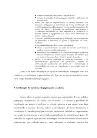 • desenvolvimento de competência crítico-reflexiva;
• práticas de avaliação da aprendizagem, incluindo a elaboração de
instrumentos;
− Cuidar dos aspectos organizacionais do ensino: supervisão das
atividades pedagógicas e curriculares de rotina, coordenação de
reuniões pedagógicas, elaboração do horário escolar, organização de
turmas de alunos e designação de professores, planejamento e
coordenação do conselho de classe, organização e conservação de
material didático e equipamentos, e outras ações relacionadas ao
ensino e à aprendizagem;
− Assegurar, no âmbito da coordenação pedagógica, em conjunto com
os professores, a articulação da gestão e organização da escola,
mediante:
• exercício de liderança democrático-participativa;
• criação e desenvolvimento de clima de trabalho cooperativo e
solidário entre os membros da equipe;
• identificação de soluções técnicas e organizacionais para gestão das
relações interpessoais, inclusive para mediação de conflitos que
envolvam professores, alunos e outros agentes da escola;
− Propor e coordenar atividades de formação continuada e de
desenvolvimento profissional dos professores, visando ao
aprimoramento profissional em conteúdos e metodologias e
oportunidades de troca de experiências e cooperação entre os
docentes.
Como se vê nessa amostragem de ações da coordenação pedagógica junto aos
professores, o profissional responsável por elas deve ter um preparo consistente nesse
vasto campo de conhecimento pedagógico.
A coordenação do trabalho pedagógico junto aos alunos
Embora óbvio, é sempre necessário lembrar que o destinatário de todo trabalho
pedagógico desenvolvido nas escolas são os alunos. Ao destacar a prioridade da
coordenação em assistir o professor, o princípio presente é que quanto mais bem
encaminhada a atividade docente, melhor a aprendizagem do aluno. Entretanto, a
coordenação do trabalho pedagógico deve estar intimamente vinculada ao corpo discente
para avaliar constantemente se as atividades encaminhadas são satisfatórias do ponto de
vista deles. Se a aprendizagem escolar é marcada por processos educativos desencadeados
coletivamente, essa avaliação deve ter como referência os resultados coletivos das
 