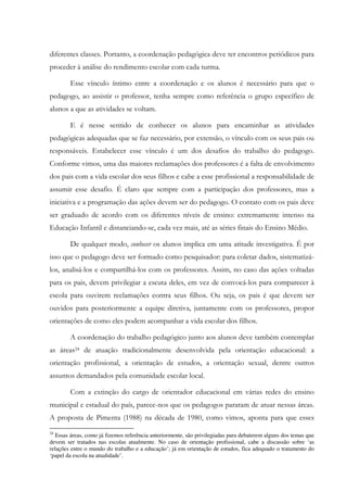 diferentes classes. Portanto, a coordenação pedagógica deve ter encontros periódicos para
proceder à análise do rendimento escolar com cada turma.
Esse vínculo íntimo entre a coordenação e os alunos é necessário para que o
pedagogo, ao assistir o professor, tenha sempre como referência o grupo específico de
alunos a que as atividades se voltam.
E é nesse sentido de conhecer os alunos para encaminhar as atividades
pedagógicas adequadas que se faz necessário, por extensão, o vínculo com os seus pais ou
responsáveis. Estabelecer esse vínculo é um dos desafios do trabalho do pedagogo.
Conforme vimos, uma das maiores reclamações dos professores é a falta de envolvimento
dos pais com a vida escolar dos seus filhos e cabe a esse profissional a responsabilidade de
assumir esse desafio. É claro que sempre com a participação dos professores, mas a
iniciativa e a programação das ações devem ser do pedagogo. O contato com os pais deve
ser graduado de acordo com os diferentes níveis de ensino: extremamente intenso na
Educação Infantil e distanciando-se, cada vez mais, até as séries finais do Ensino Médio.
De qualquer modo, conhecer os alunos implica em uma atitude investigativa. É por
isso que o pedagogo deve ser formado como pesquisador: para coletar dados, sistematizá-
los, analisá-los e compartilhá-los com os professores. Assim, no caso das ações voltadas
para os pais, devem privilegiar a escuta deles, em vez de convocá-los para comparecer à
escola para ouvirem reclamações contra seus filhos. Ou seja, os pais é que devem ser
ouvidos para posteriormente a equipe diretiva, juntamente com os professores, propor
orientações de como eles podem acompanhar a vida escolar dos filhos.
A coordenação do trabalho pedagógico junto aos alunos deve também contemplar
as áreas24 de atuação tradicionalmente desenvolvida pela orientação educacional: a
orientação profissional, a orientação de estudos, a orientação sexual, dentre outros
assuntos demandados pela comunidade escolar local.
Com a extinção do cargo de orientador educacional em várias redes do ensino
municipal e estadual do país, parece-nos que os pedagogos pararam de atuar nessas áreas.
A proposta de Pimenta (1988) na década de 1980, como vimos, aponta para que esses
24
Essas áreas, como já fizemos referência anteriormente, são privilegiadas para debaterem alguns dos temas que
devem ser tratados nas escolas atualmente. No caso de orientação profissional, cabe a discussão sobre ‘as
relações entre o mundo do trabalho e a educação’; já em orientação de estudos, fica adequado o tratamento do
‘papel da escola na atualidade’.
 